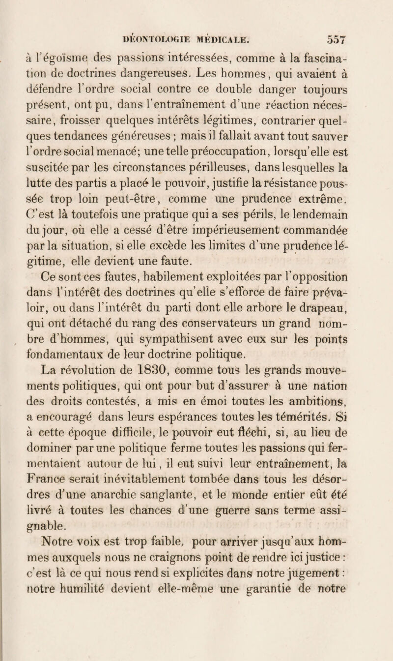 à l’égoïsme des passions intéressées, comme à la fascina¬ tion de doctrines dangereuses. Les hommes, qui avaient à défendre l’ordre social contre ce double danger toujours présent, ont pu, dans l’entraînement d’une réaction néces¬ saire, froisser quelques intérêts légitimes, contrarier quel¬ ques tendances généreuses ; mais il fallait avant tout sauver l’ordre social menacé; une telle préoccupation, lorsqu’elle est suscitée par les circonstances périlleuses, dans lesquelles la lutte des partis a placé le pouvoir, justifie la résistance pous¬ sée trop loin peut-être, comme une prudence extrême. C’est là toutefois une pratique qui a ses périls, le lendemain du jour, où elle a cessé d’être impérieusement commandée par la situation, si elle excède les limites d’une prudence lé¬ gitime, elle devient une faute. Ce sont ces fautes, habilement exploitées par l’opposition dans l’intérêt des doctrines qu’elle s’efforce de faire préva¬ loir, ou dans l’intérêt du parti dont elle arbore le drapeau, qui ont détaché du rang des conservateurs un grand nom¬ bre d’hommes, qui sympathisent avec eux sur les points fondamentaux de leur doctrine politique. La révolution de 1830, comme tous les grands mouve¬ ments politiques, qui ont pour but d’assurer à une nation des droits contestés, a mis en émoi toutes les ambitions, a encouragé dans leurs espérances toutes les témérités. Si à cette époque difficile, le pouvoir eut fléchi, si, au lieu de dominer par une politique ferme toutes les passions qui fer¬ mentaient autour de lui, il eut suivi leur entrainement, la France serait inévitablement tombée dans tous les désor¬ dres d’une anarchie sanglante, et le monde entier eût été livré à toutes les chances d’une guerre sans terme assi¬ gnable. Notre voix est trop faible, pour arriver jusqu’aux hom¬ mes auxquels nous ne craignons point de rendre ici justice : c’est là ce qui nous rend si explicites dans notre jugement : notre humilité devient elle-même une garantie de notre