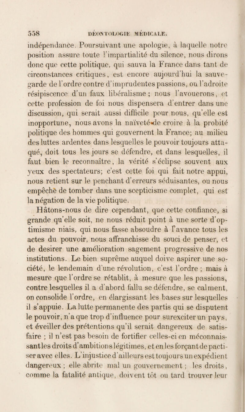 indépendance. Poursuivant une apologie, à laquelle notre position assure toute l’impartialité du silence, nous dirons donc que cette politique, qui sauva la France dans tant de circonstances critiques, est encore aujourd’hui la sauve¬ garde de l’ordre contre d’imprudentes passions, ou l’adroite résipiscence d’un faux libéralisme ; nous l’avouerons, et cette profession de foi nous dispensera d’entrer dans une discussion, qui serait aussi difficile pour nous, qu’elle est inopportune, nous avons la naïveté^de croire à la probité politique des hommes qui gouvernent la France; au milieu des luttes ardentes dans lesquelles le pouvoir toujours atta¬ qué, doit tous les jours se défendre, et dans lesquelles, il faut bien le reconnaître, la vérité s’éclipse souvent aux yeux des spectateurs; c’est cette foi qui fait notre appui, nous retient sur le penchant d’erreurs séduisantes, ou nous empêché de tomber dans une scepticisme complet, qui est la négation de la vie politique. Hâtons-nous de dire cependant, que cette confiance, si grande quelle soit, ne nous réduit point à une sorte d’op¬ timisme niais, qui nous fasse absoudre à F avance tous les actes du pouvoir, nous alîranchisse du souci de penser, et de desirer une amélioration sagement progressive de nos institutions. Le bien suprême auquel doive aspirer une so¬ ciété, le lendemain dune révolution, c’est l’ordre ; mais à mesure que l’ordre se rétablit, à mesure que les passions, contre lesquelles il a d’abord fallu se défendre, se calment, on consolide l’ordre, en élargissant les bases sur lesquelles il s’appuie. La lutte permanente des partis qui se disputent le pouvoir, n’a que trop d’influence pour surexciter un pays, et éveiller des prétentions qu’il serait dangereux de satis¬ faire ; il n’est pas besoin de fortifier celles-ci en méconnais- santles droits d’ambitions légitimes, et en les forçant de pacti¬ ser avec elles. L’injustice d’ailleurs esttoujüurs un expédient dangereux; elle abrite mal un gouvernement ; les droits, comme la fatalité antique, doivent tôt ou tard trouver leur