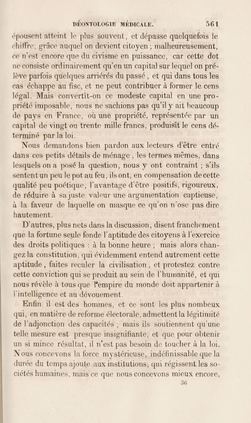 épousent atteint le plus souvent, et dépasse quelquefois le chiffre, grâce auquel on devient citoyen ; malheureusement, ce n’est encore que du civisme en puissance, car cette dot ne consiste ordinairement qu’en un capital sur lequel on pré¬ lève parfois quelques arriérés du passé , et qui dans tous les cas échappe au fisc, et ne peut contribuer à former la cens légal. Mais convertît-on ce modeste capital en une pro¬ priété imposable, nous ne sachions pas qu’il y ait beaucoup de pays en France, où une propriété, représentée par un capital de vingt ou trente mille francs, produisît le cens dé¬ terminé par la loi. Nous demandons bien pardon aux lecteurs d’être entré dans ces petits détails de ménage , les termes mêmes, dans lesquels on a posé la question, nous y ont contraint ; s’ils sentent un peu le pot au feu, ils ont, en compensation de cette qualité peu poétique, l’avantage d’être positifs, rigoureux, de réduire à sa juste valeur une argumentation captieuse, à la faveur de laquelle on masque ce qu’on n’ose pas dire hautement. D’autres, plus nets dans la discussion, disent franchement que la fortune seule fonde l’aptitude des citoyens à l’exercice des droits politiques ; à la bonne heure ; mais alors chan¬ gez la constitution, qui évidemment entend autrement cette aptitude, faites reculer la civilisation , et protestez contre cette conviction qui se produit au sein de l’humanité, et qui nous révèle à tous que l’*empire du monde doit appartenir à l’intelligence et au dévouement. Enfin il est des hommes, et ce sont les plus nombeux qui, en matière de reforme électorale, admettent la légitimité de l’adjonction des capacités ; mais ils soutiennent qu’une telle mesure est presque insignifiante, et que pour obtenir un si mince résultat, il n'est pas besoin de toucher à la loi. Nous concevons la force mystérieuse, indéfinissable que la durée du temps ajoute aux institutions, qui régissent les so¬ ciétés humaines, mais ce que nous concevons mieux encore, 3()