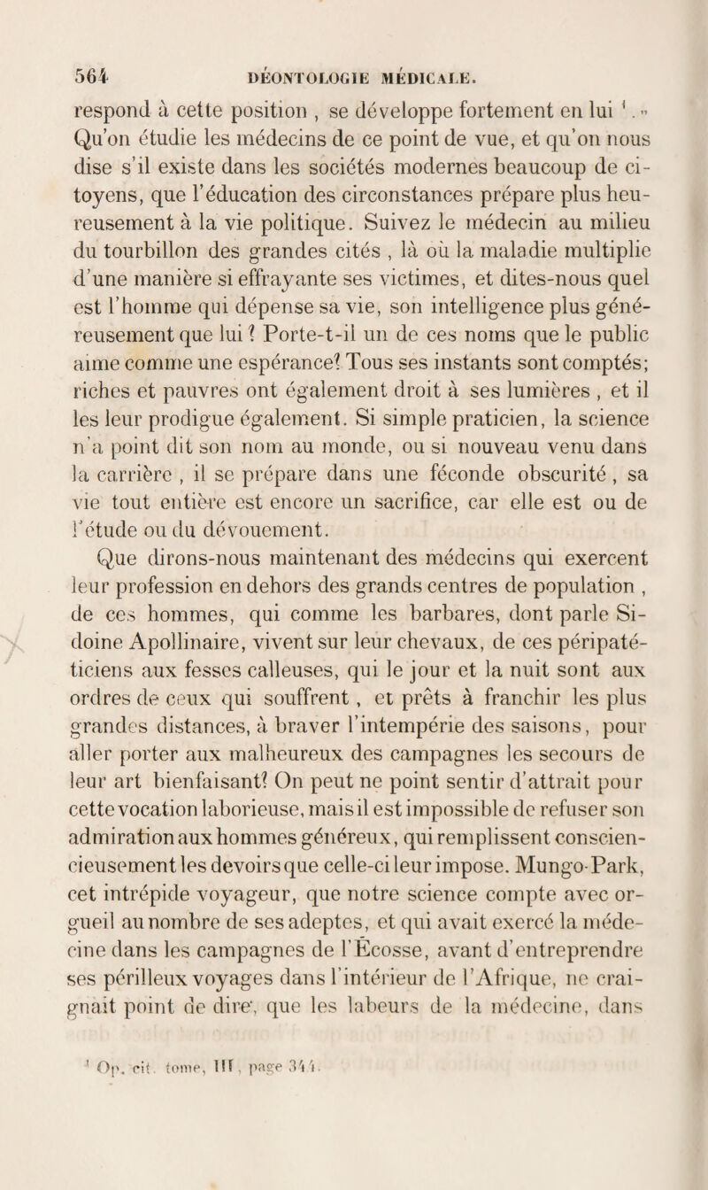 respond à cette position , se développe fortement en lui ‘. » Qu’on étudie les médecins de ce point de vue, et qu’on nous dise s’il existe dans les sociétés modernes beaucoup de ci¬ toyens, que l’éducation des circonstances prépare plus heu¬ reusement à la vie politique. Suivez le médecin au milieu du tourbillon des grandes cités , là où la maladie multiplie d’une manière si effrayante ses victimes, et dites-nous quel est l’homme qui dépense sa vie, son intelligence plus géné¬ reusement que lui \ Porte-t-il un de ces noms que le public aime comme une espérance^ Tous ses instants sont comptés; riches et pauvres ont également droit à ses lumières , et il les leur prodigue également. Si simple praticien, la science n’a point dit son nom au inonde, ou si nouveau venu dans la carrière , il se prépare dans une féconde obscurité, sa vie tout entière est encore un sacrifice, car elle est ou de rétude ou du dévouement. Que dirons-nous maintenant des médecins qui exercent leur profession en dehors des grands centres de population , de CCS hommes, qui comme les barbares, dont parle Si¬ doine Apollinaire, vivent sur leur chevaux, de ces péripaté- ticiens aux fesses calleuses, qui le jour et la nuit sont aux ordres de ceux qui souffrent, et prêts à franchir les plus grandes distances, à braver l’intempérie des saisons, pour aller porter aux malheureux des campagnes les secours de leur art bienfaisantl On peut ne point sentir d’attrait pour cette vocation laborieuse, mais il est impossible de refuser son admiration aux hommes généreux, qui remplissent conscien¬ cieusement les devoirs que celle-ci leur impose. Mungo-Park, cet intrépide voyageur, que notre science compte avec or¬ gueil au nombre de ses adeptes, et qui avait exercé la méde¬ cine dans les campagnes de l’Ecosse, avant d’entreprendre ses périlleux voyages dans l’intéi'ieur de l’Afrique, ne crai¬ gnait point de dire*, que les labeurs de la médecine, dans ' Op. rit, tome, !!f, page