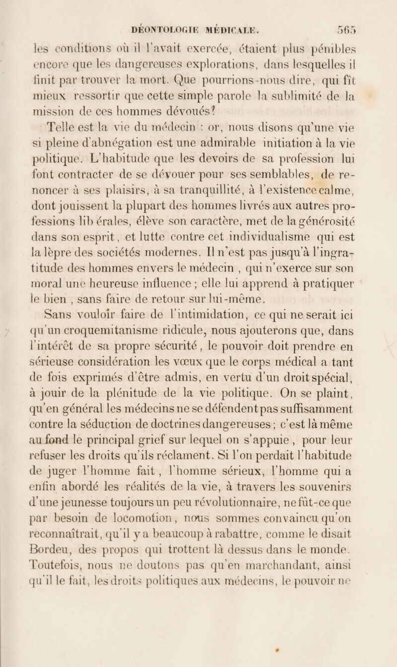 les coiidiiions où il l’avait exercée, étaient plus pénibles encore que les dangereuses explorations, dans lesquelles il finit par trouver la mort. Que pourrions-nous dire, qui fît mieux ressortir que cette simple parole la sublimité de la mission de ces hommes dévoués? Telle est la vie du médecin : or, nous disons qu’une vie si pleine d'abnégation est une admirable initiation à la vie politique. L’habitude que les devoirs de sa profession lui font contracter de se dévouer pour ses semblables, de re¬ noncer à ses plaisirs, à sa tranquillité, à l’existence calme, dont jouissent la plupart des hommes livrés aux autres pro¬ fessions lib érales, élève son caractère, met de la générosité dans son esprit, et lutte contre cet individualisme qui est la lèpre des sociétés modernes. Il n’est pas jusqu’à l’ingra¬ titude des hommes envers le médecin , qui n’exerce sur son moral une heureuse influence ; elle lui apprend à pratiquer le bien , sans faire de retour sur lui-meme. Sans vouloir faire de l’intimidation, ce qui ne serait ici qu’un croquemitanisme ridicule, nous ajouterons que, dans l’intérêt de sa propre sécurité, le pouvoir doit prendre en sérieuse considération les vœux que le corps médical a tant de fois exprimés d’être admis, en vertu d’un droit spécial, à jouir de la plénitude de la vie politique. On se plaint, qu’en général les médecins ne se défendent pas suffisamment contre la séduction de doctrines dangereuses ; c’est là même au fond le principal grief sur lequel on s’appuie , pour leur refuser les droits qu’ils réclament. Si l’on perdait l’habitude de juger l’homme fait, l’homme sérieux, l’homme qui a enfin abordé les réalités de la vie, à travers les souvenirs d’une jeunesse toujours un peu révolutionnaire, nefût-ceque par besoin de locomotion, nous sommes convaincu qu’on reconnaîtrait, qu’il beaucoup à rabattre, comme le disait Bordeu, des propos qui trottent là dessus dans le monde. Toutefois, nous ne doutons pas qu’en marchandant, ainsi epi’il le fait, les droits politiques aux médecins, le jiouvoir m'