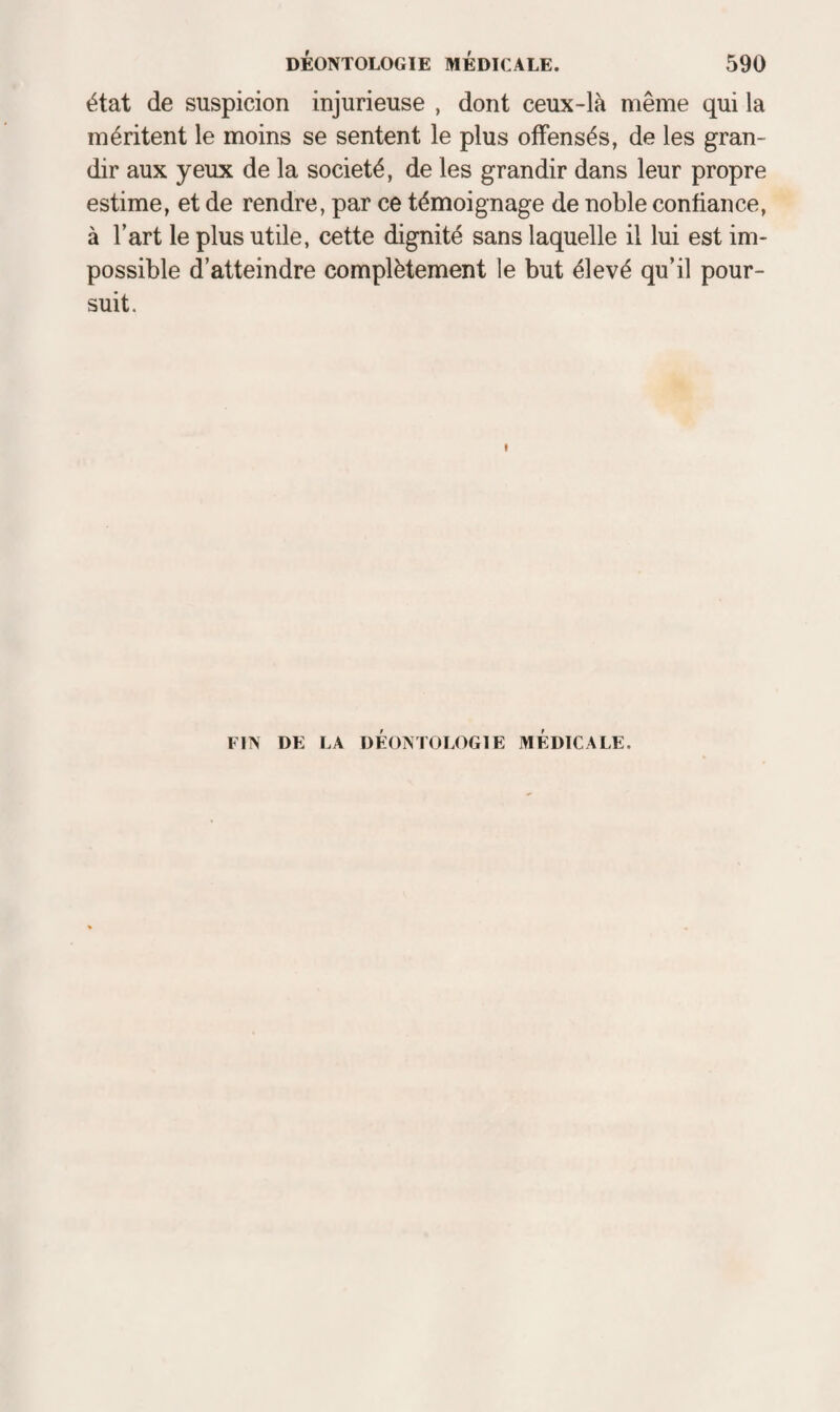 état de suspicion injurieuse , dont ceux-là même qui la méritent le moins se sentent le plus offensés, de les gran¬ dir aux yeux de la société, de les grandir dans leur propre estime, et de rendre, par ce témoignage de noble confiance, à l’art le plus utile, cette dignité sans laquelle il lui est im¬ possible d’atteindre complètement le but élevé qu’il pour¬ suit. FIN DE LA DÉONTOLOGIE MEDICALE.
