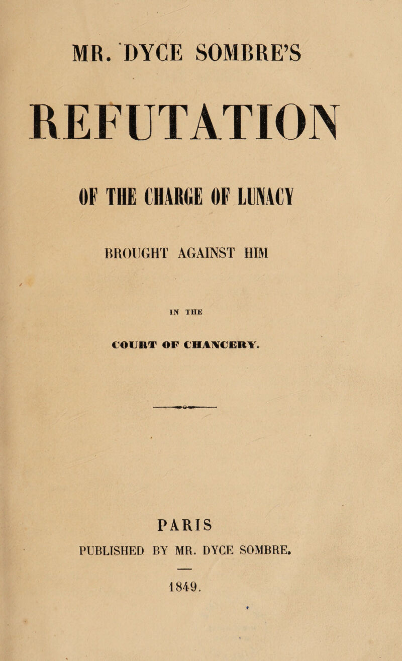 REFUTATION OF THE CHARGE OF LUNACY BROUGHT AGAINST HIM IN THE COURT OF CHANCERY* «*►«< PARIS PUBLISHED BY MR. DYCE SOMBRE. 1849.