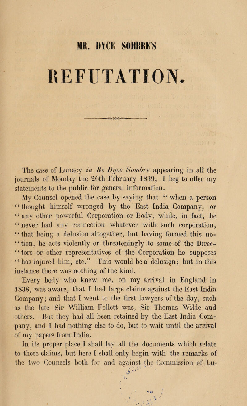 REFUTATION. The case of Lunacy in Re Dijce Sombre appearing in all the journals of Monday the 26th February 4839, I beg to offer my statements to the public for general information. My Counsel opened the case by saying that “when a person “thought himself wronged by the East India Company, or “ any other powerful Corporation or Body, while, in fact, he “never had any connection whatever with such corporation, “that being a delusion altogether, but having formed this no- “tion, he acts violently or threateningly to some of the Direc- ‘1 tors or other representatives of the Corporation he supposes “ has injured him, etc.” This would be a delusiQn; but in this instance there was nothing of the kind. Every body who knew me, on my arrival in England in 1838, was aware, that I had large claims against the East India Company; and that I went to the first lawyers of the day, such as the late Sir William Follett was, Sir Thomas Wilde and others. But they had all been retained by the East India Com¬ pany, and I had nothing else to do, but to wait until the arrival of my papers from India. In its proper place I shall lay all the documents which relate to these claims, but here I shall only begin with the remarks of the two Counsels both for and against the Commission of Lu-