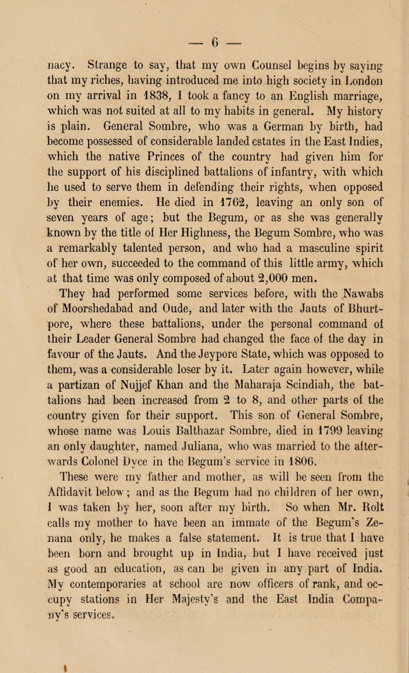 nacy. Strange to say, that my own Counsel begins by saying that my riches, having introduced me into high society in London on my arrival in 1838, I took a fancy to an English marriage, which was not suited at all to my habits in general. My history is plain. General Sombre, who was a German by birth, had become possessed of considerable landed estates in the East Indies, which the native Princes of the country had given him for the support of his disciplined battalions of infantry, with which he used to serve them in defending their rights, when opposed by their enemies. He died in 1762, leaving an only son of seven years of age; but the Begum, or as she was generally known by the title of Her Highness, the Begum Sombre, who was a remarkably talented person, and who had a masculine spirit of her own, succeeded to the command of this little army, which at that time was only composed of about 2,000 men. They had performed some services before, with the Nawabs of Moorshedabad and Oude, and later with the Jauts of Bhurt- pore, where these battalions, under the personal command of their Leader General Sombre had changed the face of the day in favour of the Jauts. And the Jeypore State, which was opposed to them, was a considerable loser by it. Later again however, while a partizan of Nujjef Khan and the Maharaja Scindiah, the bat¬ talions had been increased from 2 to 8, and other parts of the country given for their support. This son of General Sombre, whose name was Louis Balthazar Sombre, died in 1799 leaving an only daughter, named Juliana, who was married to the after¬ wards Colonel Dvce in the Begum’s service in 1806. These were mv father and mother, as will be seen from the Affidavit below; and as the Begum had no children of her own, I was taken by her, soon after my birth. So when Mr. Roll calls my mother to have been an immate of the Begum’s Ze¬ nana only, he makes a false statement. It is true that I have been born and brought up in India, but I have received just as good an education, as can be given in any part of India. My contemporaries at school are now officers of rank, and oc¬ cupy stations in Her Majesty’s and the East India Compa¬ ny’s services. \