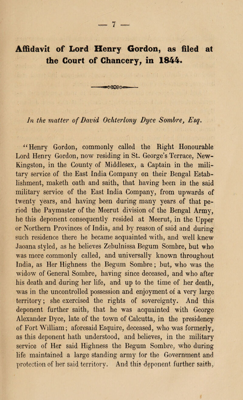 Affidavit of Lord Henry Gordon, as filed at the Court of Chancery, in 1844. In the matter of David Ochterlony Dxjce Sombre, Esq. “ Henry Gordon, commonly called the Right Honourable Lord Henry Gordon, now residing in St. George’s Terrace, New- Kingston, in the County of Middlesex, a Captain in the mili¬ tary service of the East India Company on their Bengal Estab¬ lishment, maketh oath and saith, that having been in the said military service of the East India Company, from upwards of twenty years, and having been during many years of that pe¬ riod the Paymaster of the Meerut division of the Bengal Army, he this deponent consequently resided at Meerut, in the Upper or Northern Provinces of India, and by reason of said and during such residence there he became acquainted with, and well knew Jaoana styled, as he believes Zebulnissa Begum Sombre, but who was more commonly called, and universally known throughout India, as Her Highness the Begum Sombre; but, who was the widow of General Sombre, having since deceased, and who after his death and during her life, and up to the time of her death, was in the uncontrolled possession and enjoyment of a very large territory; she exercised the rights of sovereignty. And this deponent further saith, that he was acquainted with George Alexander Dyce, late of the town of Calcutta, in the presidency of Fort William; aforesaid Esquire, deceased, who was formerly, as this deponent hath understood, and believes, in the military service of Her said Highness the Begum Sombre, who during life maintained a large standing army for the Government and protection of her said territory. And this deponent further saith,