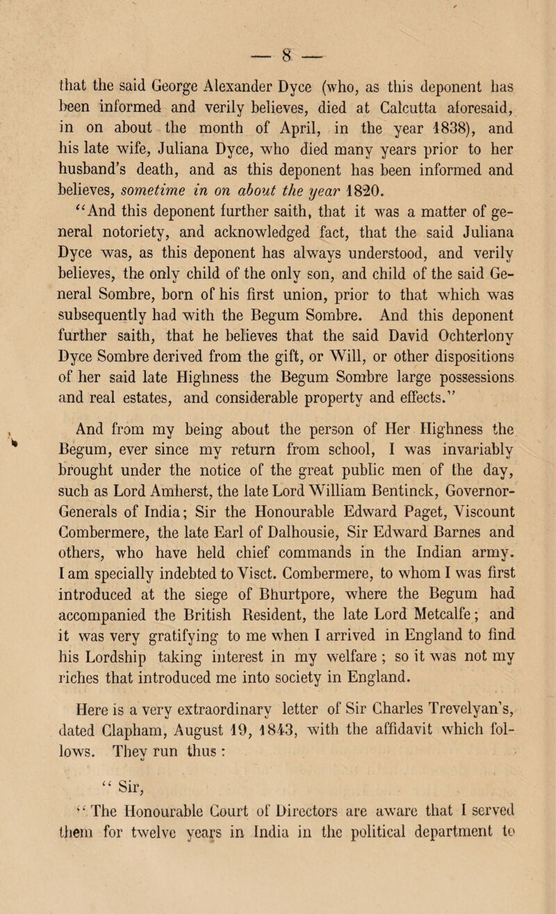 that the said George Alexander Dyce (who, as this deponent has been informed and verily believes, died at Calcutta aforesaid, in on about the month of April, in the year 1838), and his late wife, Juliana Dyce, who died many years prior to her husband’s death, and as this deponent has been informed and believes, sometime in on about the year 1820. “And this deponent further saith, that it was a matter of ge¬ neral notoriety, and acknowledged fact, that the said Juliana Dyce was, as this deponent has always understood, and verily believes, the only child of the only son, and child of the said Ge¬ neral Sombre, born of his first union, prior to that which was subsequently had with the Begum Sombre. And this deponent further saith, that he believes that the said David Ochterlony Dyce Sombre derived from the gift, or Will, or other dispositions of her said late Highness the Begum Sombre large possessions and real estates, and considerable property and effects.” And from my being about the person of Her Highness the Begum, ever since my return from school, I was invariably brought under the notice of the great public men of the day, such as Lord Amherst, the late Lord William Bentinck, Governor- Generals of India; Sir the Honourable Edward Paget, Viscount Combermere, the late Earl of Dalhousie, Sir Edward Barnes and others, who have held chief commands in the Indian army. I am specially indebted to Visct. Combermere, to whom I was first introduced at the siege of Bhurtpore, where the Begum had accompanied the British Besident, the late Lord Metcalfe; and it was very gratifying to me when I arrived in England to find his Lordship taking interest in my welfare ; so it was not my riches that introduced me into society in England. Here is a very extraordinary letter of Sir Charles Trevelyan’s, dated Clapham, August 19, 1843, with the affidavit which fol¬ lows. Thev run thus: “ Sir, “The Honourable Court of Directors are aware that I served them for twelve years in India in the political department to