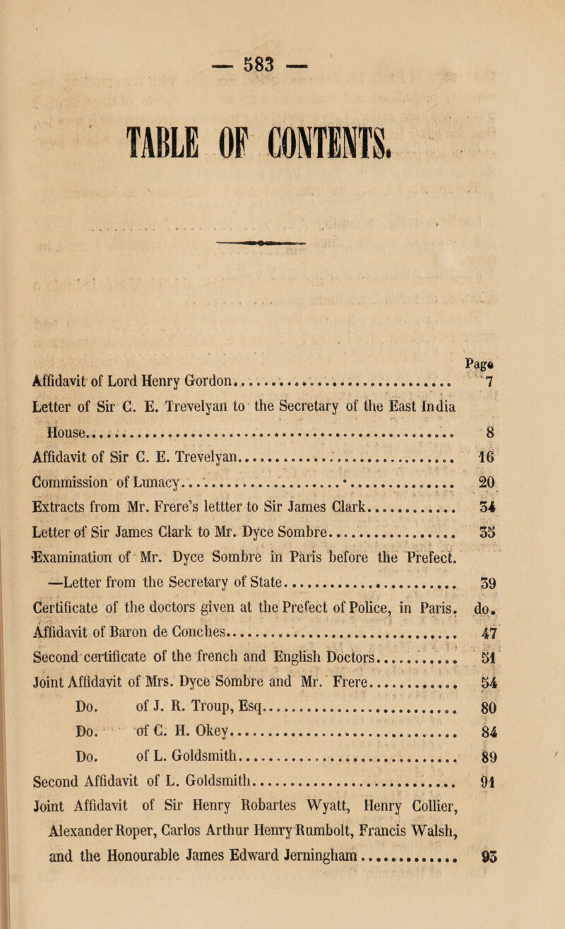 TABLE OF CONTENTS Pag§ Affidavit of Lord Henry Gordon.. 7 j.' * • ' ' . : *!, , _ ? . , * } T? Letter of Sir C. E. Trevelyan to the Secretary of the East India House... 8 Affidavit of Sir C. E. Trevelyan... 16 Commission of Lunacy..•.. 20 Extracts from Mr. Frere’s lettter to Sir James Clark. 34 Letter of Sir James Clark to Mr. Dyce Sombre. 33 •Examination of Mr. Dyce Sombre in Paris before the Prefect. —Letter from the Secretary of State... 39 Certificate of the doctors given at the Prefect of Police, in Paris, do. Affidavit of Baron de Conches. 47 Second certificate of the french and English Doctors.. 51 Joint Affidavit of Mrs. Dyce Sombre and Mr. Frere.. 54 Do. of J. R. Troup, Esq... 80 Do. of C. H. Okey. 84 Do. of L. Goldsmith. 89 Second Affidavit of L. Goldsmith. 91 Joint Affidavit of Sir Henry Robartes Wyatt, Henry Collier, Alexander Roper, Carlos Arthur Henry Rumbolt, Francis Walsh, and the Honourable James Edward Jerningham. 93