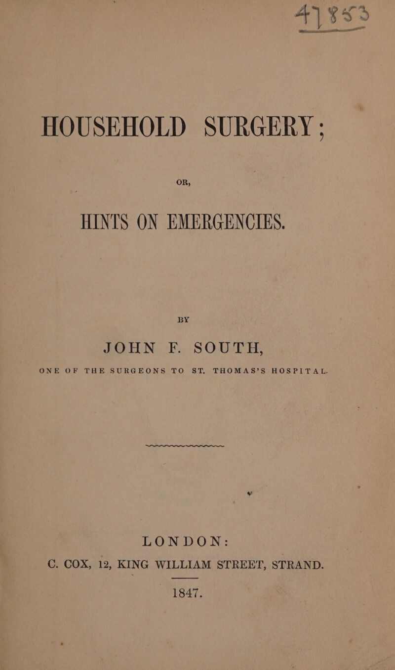 41883 We bee insisarcresmtbenssci HOUSEHOLD SURGERY ; OR, HINTS ON EMERGENCIES. BY JOHN F. SOUTH, ONE OF THE SURGEONS TO ST. THOMAS’S HOSPITAL. LONDON: C. COX, 12, KING WILLIAM STREET, STRAND. 1847.