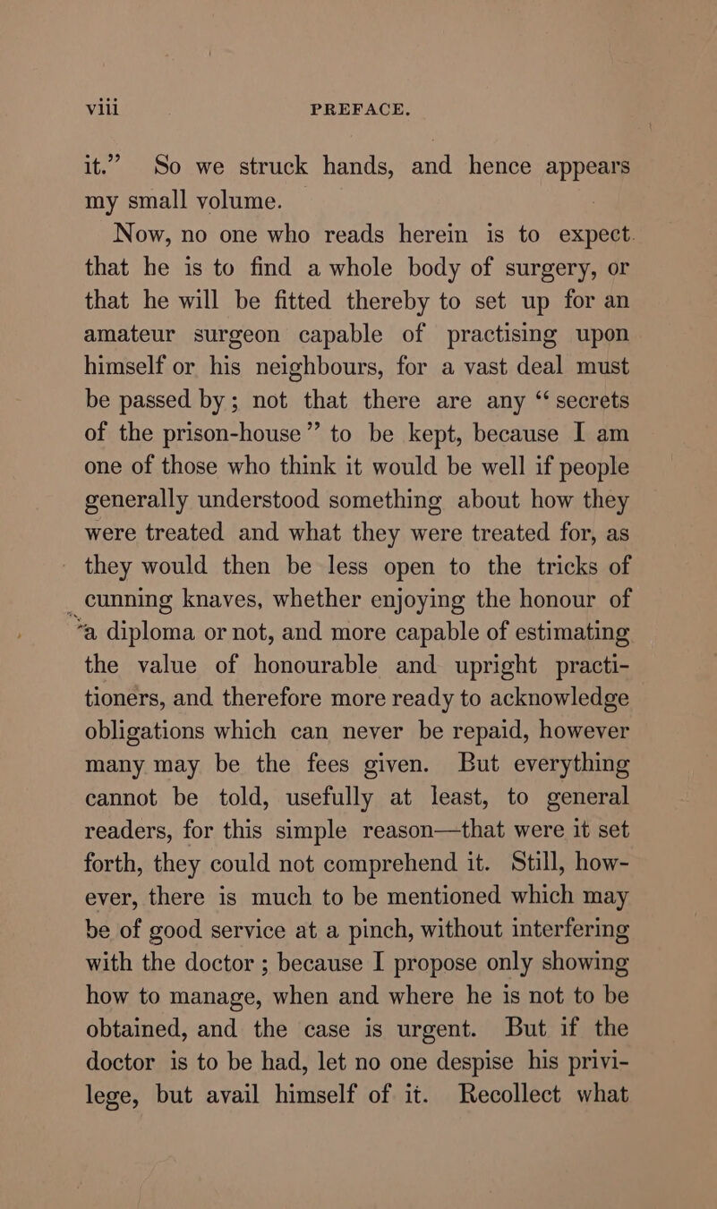 it.” So we struck hands, and hence appears my small volume. Now, no one who reads herein is to expect. that he is to find a whole body of surgery, or that he will be fitted thereby to set up for an amateur surgeon capable of practising upon himself or his neighbours, for a vast deal must be passed by; not that there are any “secrets of the prison-house”’ to be kept, because I am one of those who think it would be well if people generally understood something about how they were treated and what they were treated for, as _ they would then be less open to the tricks of _ cunning knaves, whether enjoying the honour of *a diploma or not, and more capable of estimating the value of honourable and upright practi- tioners, and therefore more ready to acknowledge obligations which can never be repaid, however many may be the fees given. But everything cannot be told, usefully at least, to general readers, for this simple reason—that were it set forth, they could not comprehend it. Still, how- ever, there is much to be mentioned which may be of good service at a pinch, without interfering with the doctor ; because I propose only showing how to manage, when and where he is not to be obtained, and the case is urgent. But if the doctor is to be had, let no one despise his privi- lege, but avail himself of it. Recollect what