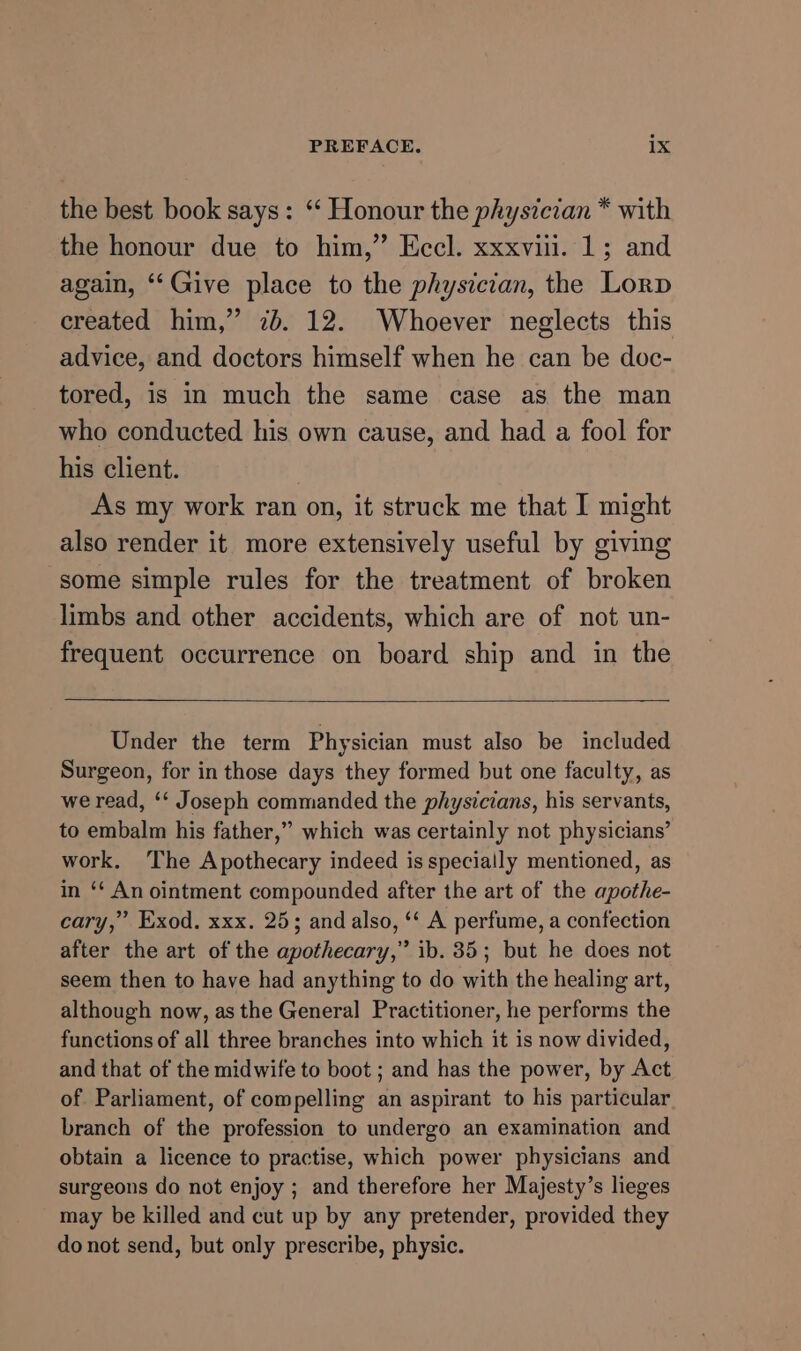 the best book says: ‘ Honour the physician * with the honour due to him,” Eccl. xxxviii. 1; and again, ‘Give place to the physician, the Lorp created him,” 7b. 12. Whoever neglects this advice, and doctors himself when he can be doc- tored, is in much the same case as the man who conducted his own cause, and had a fool for his client. As my work ran on, it struck me that I might also render it more extensively useful by giving some simple rules for the treatment of broken limbs and other accidents, which are of not un- frequent occurrence on board ship and in the Under the term Physician must also be included Surgeon, for in those days they formed but one faculty, as we read, ‘* Joseph commanded the physicians, his servants, to embalm his father,” which was certainly not physicians’ work. ‘The Apothecary indeed is specially mentioned, as in ‘* An ointment compounded after the art of the apothe- cary,” Exod. xxx. 25; and also, ‘‘ A perfume, a confection after the art of the apothecary,” ib. 35; but he does not seem then to have had anything to do with the healing art, although now, as the General Practitioner, he performs the functions of all three branches into which it is now divided, and that of the midwife to boot ; and has the power, by Act of Parliament, of compelling an aspirant to his particular branch of the profession to undergo an examination and obtain a licence to practise, which power physicians and surgeons do not enjoy ; and therefore her Majesty’s lieges may be killed and cut up by any pretender, provided they do not send, but only prescribe, physic.