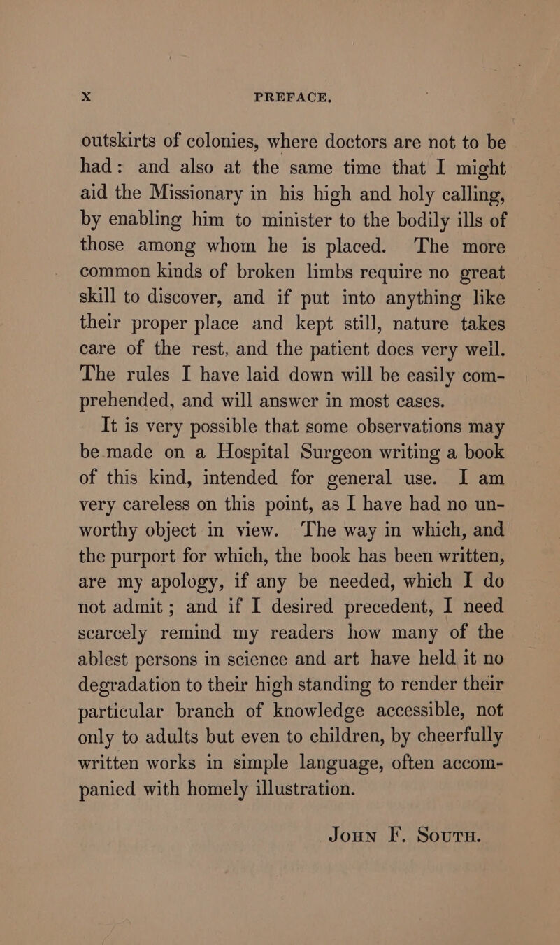 outskirts of colonies, where doctors are not to be had: and also at the same time that I might aid the Missionary in his high and holy calling, by enabling him to minister to the bodily ills of those among whom he is placed. The more common kinds of broken limbs require no great skill to discover, and if put into anything like their proper place and kept still, nature takes care of the rest, and the patient does very weil. The rules I have laid down will be easily com- prehended, and will answer in most cases. It is very possible that some observations may be made on a Hospital Surgeon writing a book of this kind, intended for general use. I am very careless on this point, as I have had no un- worthy object in view. The way in which, and the purport for which, the book has been written, are my apology, if any be needed, which I do not admit ; and if I desired precedent, I need scarcely remind my readers how many of the ablest persons in science and art have held it no degradation to their high standing to render their particular branch of knowledge accessible, not only to adults but even to children, by cheerfully written works in simple language, often accom- panied with homely illustration. Joun F. Souru.