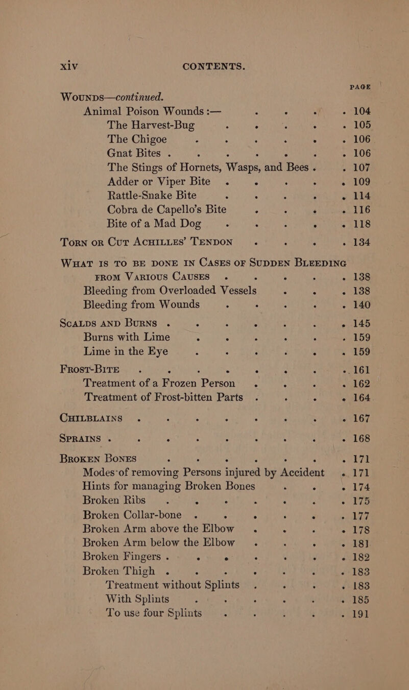 Wounps—continued. Animal Poison Wounds :— : The Harvest-Bug : . The Chigoe : Gnat Bites . 5 Adder or Viper Bite . if Rattle-Snake Bite ° Cobra de Capello’s Bite ; Bite of a Mad Dog : : Torn orn Cur ACHILLES’ TENDON 5 PAGE 104 105 106 106 FROM VARIOUS CAUSES . ; Bleeding from Overloaded Vessels ScALDS AND BurNsS . 4 ‘ . Burns with Lime 5 5 i Lime in the Eye Frost-BITE E . = Treatment of a Frozen (eae . Treatment of Frost-bitten Parts CHILBLAINS . a . : 3 SPRAINS : . A : “ 5 BRoKEN BoNES ; - F Hints for managing Broken Bones Broken Ribs. 4 : Broken Collar-bone . ; . Broken Arm above the Elbow. Broken Arm below the Elbow. Broken Fingers . . ° ° Broken Thigh . ‘i ‘ . Treatment without Splints With Splints : To use four Splints . e e 109 114 116 118 134 138 138 140 145 159 159 162 164 167 168 171 171 174 175 178 18] 182 183 183 185