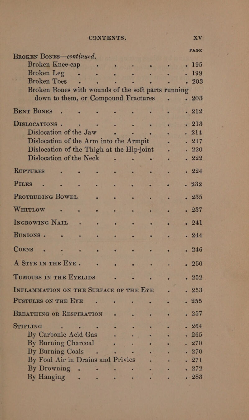 PAGE BrokEN BonEs—eontinued. Broken Knee-cap . ; ‘ : é ~ 195 Broken Leg. : ‘ . . : - 199 Broken Toes. : - ° A - 203 Broken Bones with wounds of the soft parts running down to them, or Compound Fractures. - 203 Bent Bones . . : : : : : « 212 DISLOCATIONS . : : : ‘ ‘ “ 213 Dislocation of the Jaw 5 ° : : - 214 Dislocation of the Arm into the Armpit : Seay) Dislocation of the Thigh at the Hip-joint . . 220 Dislocation of the Neck 4 x . . + 222 RUPTURES . : ‘ ‘ * 2 , 224 Pires . 5 “ 4 2 2 * roo ProtrRuDING BowEL é P 5 : 3 - 235 WHITLOW 3 - é a : A «+237 INGROWING NalIt . A 3 F 3 &gt; weet BUNIONS . ; ; 4 2 P p é - 244 Corns . : . : é : 3 ; - 246 A STYE IN THE EYE. - : . : . - 250 TUMOURS IN THE EYELIDS F § a 2 «252 INFLAMMATION ON THE SURFACE OF THE EYE F + 253 PUSTULES ON THE EYE é F A : - 255 BREATHING OR RESPIRATION . x ; é 2 25% STIFLING ‘ ( f - ? «i 264 By Carbonic hed Gas : : : : «i 265 By Burning Charcoal ‘ ; : : 270 By Burning Coals. ; : - 270 By Foui Air in Drains and Prigies : : war By Drowning . ° ‘ ; ; : 212 By Hanging. ; : at fmt. ‘ . 283