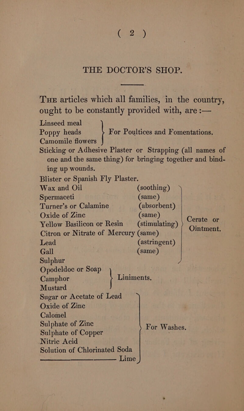 THE DOCTOR'S SHOP. Tue articles which all families, in the country, ought to be constantly provided with, are :— Linseed meal Poppy heads | For Poultices and Fomentations, Camomile flowers Sticking or Adhesive Plaster or Strapping (all names of one and the same thing) for bringing together and bind- ing up wounds. Blister or Spanish Fly Plaster. Wax and Oil (soothing) Spermaceti (same) Turner’s or Calamine (absorbent) Oxide of Zinc (same) Gav Yellow Basilicon or Resin _— (stimulating) Fates Citron or Nitrate of Mercury (same) Lead (astringent) Gall (same) Sulphur Opodeldoc or Soap Camphor Liniments. Mustard Sugar or Acetate of Lead Oxide of Zinc Calomel Sulphate of Zinc Sulphate of Copper Hoamneetay Nitric Acid Solution of Chlorinated Soda ——_ Lime