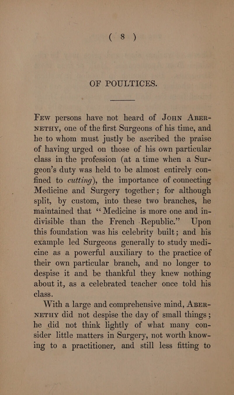 Ce OF POULTICES. Few persons have not heard of Joun ABER- NETHY, one of the first Surgeons of his time, and he to whom must justly be ascribed the praise of having urged on those of his own particular class in the profession (at a time when a Sur- geon’s duty was held to be almost entirely con- fined to cutting), the importance of connecting Medicine and Surgery together; for although split, by custom, into these two branches, he maintained that ‘‘ Medicine is more one and in- divisible than the French -Republic.” Upon this foundation was his celebrity built; and his example led Surgeons generally to study medi- cine as a powerful auxiliary to the practice of their own particular branch, and no longer to despise it and be thankful they knew nothing about it, as a celebrated teacher once told his class. With a large and comprehensive mind, ABER- NETHY did not despise the day of small things ; he did not think lightly of what many con- sider little matters in Surgery, not worth know- ing to a practitioner, and still less fitting to