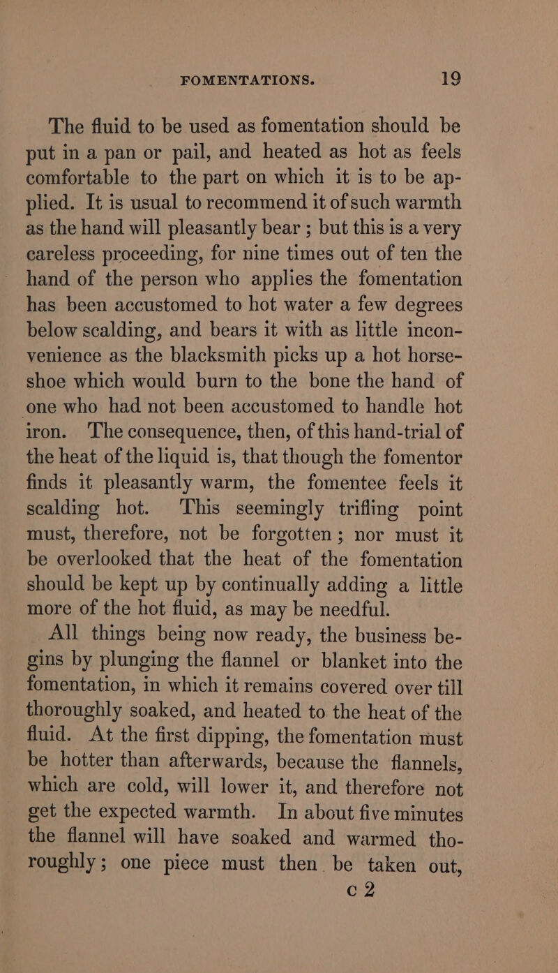 The fluid to be used as fomentation should be put in a pan or pail, and heated as hot as feels comfortable to the part on which it is to be ap- plied. It is usual to recommend it of such warmth as the hand will pleasantly bear ; but this is a very careless proceeding, for nine times out of ten the hand of the person who applies the fomentation has been accustomed to hot water a few degrees below scalding, and bears it with as litile incon- venience as the blacksmith picks up a hot horse- shoe which would burn to the bone the hand of one who had not been accustomed to handle hot iron. ‘The consequence, then, of this hand-trial of the heat of the liquid is, that though the fomentor finds it pleasantly warm, the fomentee feels it scalding hot. This seemingly trifling point must, therefore, not be forgotten; nor must it be overlooked that the heat of the fomentation should be kept up by continually adding a little more of the hot fluid, as may be needful. All things being now ready, the business be- gins by plunging the flannel or blanket into the fomentation, in which it remains covered over till thoroughly soaked, and heated to the heat of the fluid. At the first dipping, the fomentation must be hotter than afterwards, because the flannels, which are cold, will lower it, and therefore not get the expected warmth. In about five minutes the flannel will have soaked and warmed tho- roughly; one piece must then be taken out, c2