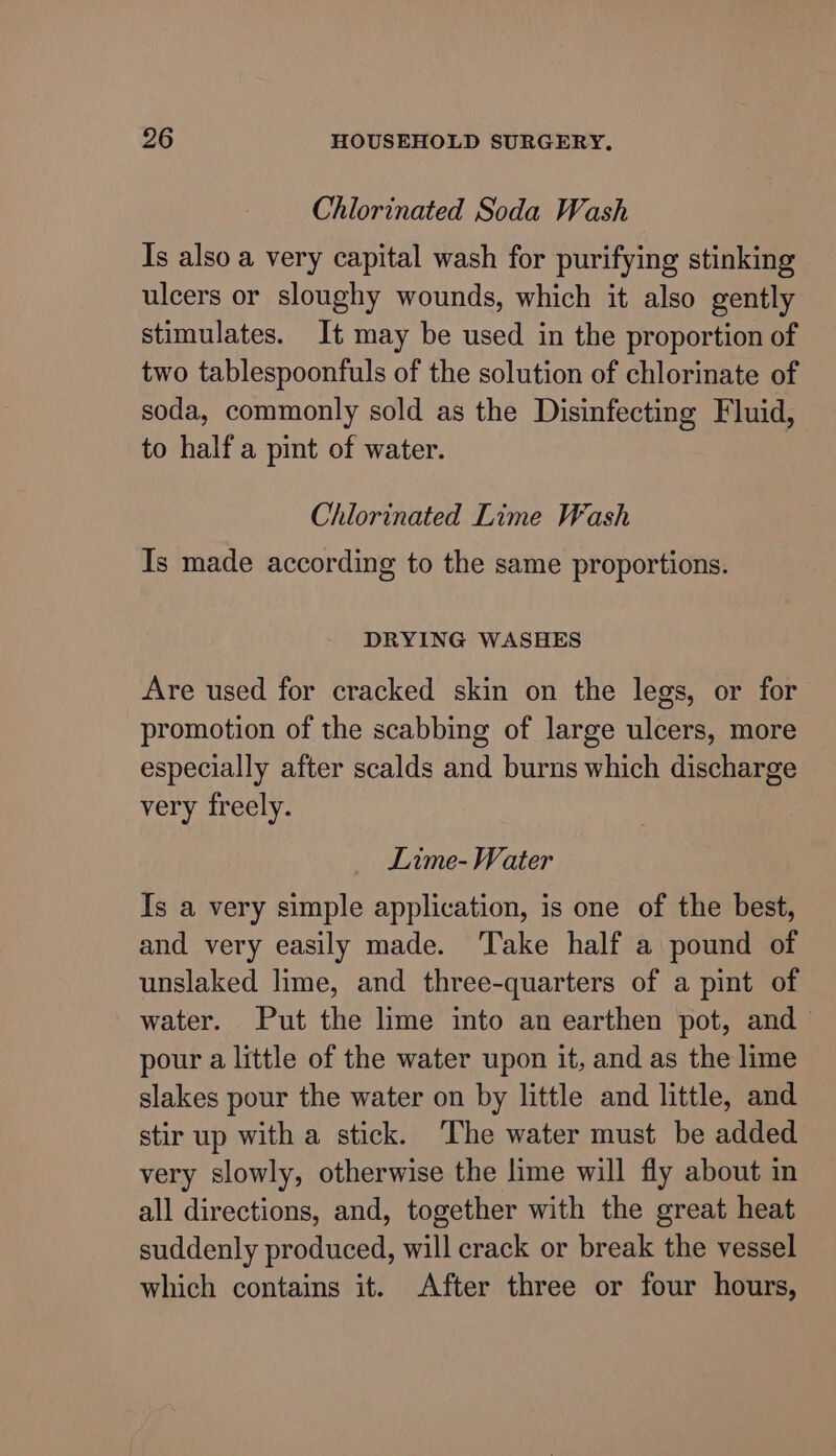 Chlorinated Soda Wash Is also a very capital wash for purifying stinking ulcers or sloughy wounds, which it also gently stimulates. It may be used in the proportion of two tablespoonfuls of the solution of chlorinate of soda, commonly sold as the Disinfecting Fluid, to half a pint of water. Chlorinated Lime Wash Is made according to the same proportions. DRYING WASHES Are used for cracked skin on the legs, or for promotion of the scabbing of large ulcers, more especially after scalds and burns which discharge very freely. Lime- Water Is a very simple application, is one of the best, and very easily made. Take half a pound of unslaked lime, and three-quarters of a pint of water. Put the lime into an earthen pot, and pour a little of the water upon it, and as the lime slakes pour the water on by little and little, and stir up with a stick. The water must be added very slowly, otherwise the lime will fly about in all directions, and, together with the great heat suddenly produced, will crack or break the vessel which contains it. After three or four hours,