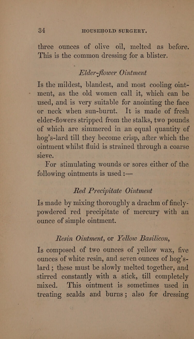 three ounces of olive oil, melted as_ before. This is the common dressing for a blister. Eilder-flower Ointment Is the mildest, blandest, and most cooling oint- ment, as the old women call it, which can be used, and is very suitable for anointing the face or neck when sun-burnt. It is made of fresh elder-flowers stripped from the stalks, two pounds of which are simmered in an equal quantity of hog’s-lard till they become crisp, after which the ointment whilst fluid is strained through a coarse sleve. : For stimulating wounds or sores either of the following ointments is used :-— fied Precipitate Ointment Is made by mixing thoroughly a drachm of finely- powdered red precipitate of mercury with an ounce of simple ointment. Resin Ointment, or Yellow Basilicon, Is composed of two ounces of yellow wax, five ounces of white resin, and seven ounces of hog’s- lard; these must be slowly melted together, and stirred constantly with a stick, till completely mixed. This ointment is sometimes used in treating scalds and burns; also for dressing