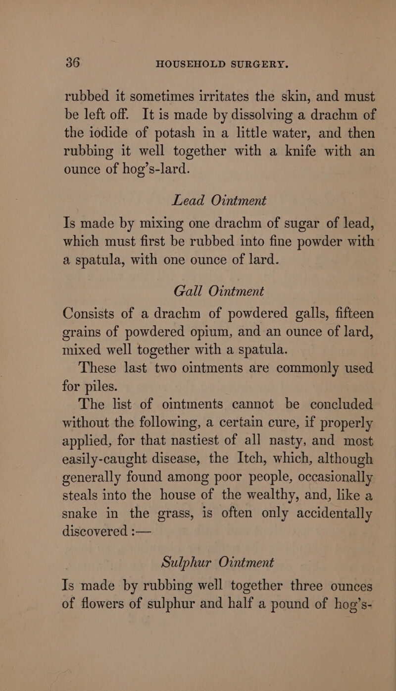 rubbed it sometimes irritates the skin, and must be left off. It is made by dissolving a drachm of the iodide of potash in a little water, and then rubbing it well together with a knife with an ounce of hog’s-lard. Lead Ointment Is made by mixing one drachm of sugar of lead, which must first be rubbed into fine powder with a spatula, with one ounce of lard. Gall Ointment Consists of a drachm of powdered galls, fifteen grains of powdered opium, and an ounce of lard, mixed well together with a spatula. These last two ointments are commonly used for piles. The list of oimtments cannot be concluded without the following, a certain cure, if properly applied, for that nastiest of all nasty, and most easily-caught disease, the Itch, which, although generally found among poor people, occasionally steals into the house of the wealthy, and, like a snake in the grass, is often only accidentally discovered :— Sulphur Ointment Is made by rubbing well together three ounces of flowers of sulphur and half a pound of hog’s-