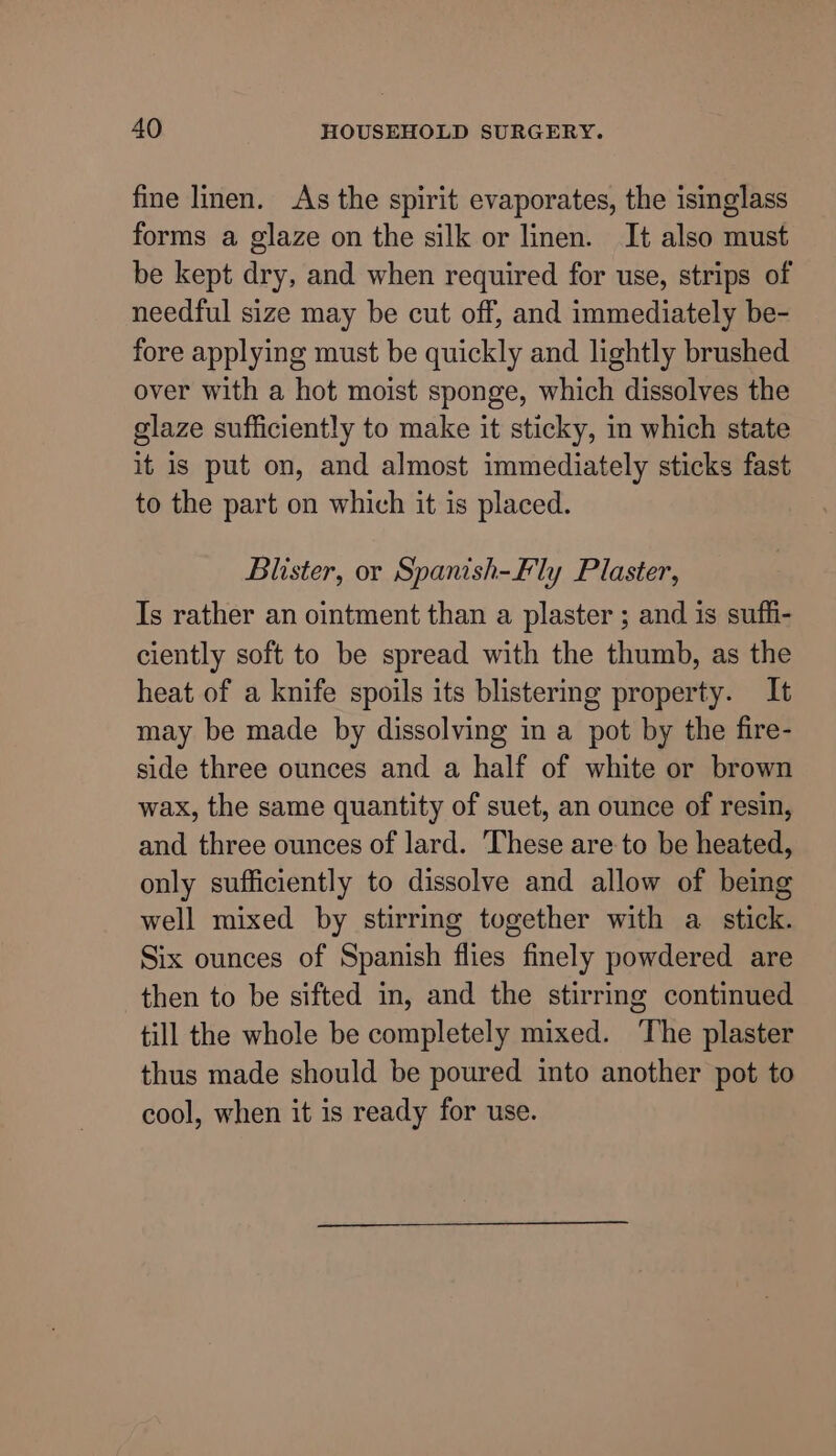 fine linen. As the spirit evaporates, the isinglass forms a glaze on the silk or linen. It also must be kept dry, and when required for use, strips of needful size may be cut off, and immediately be- fore applying must be quickly and lightly brushed over with a hot moist sponge, which dissolves the glaze sufficiently to make it sticky, im which state it is put on, and almost immediately sticks fast to the part on which it is placed. Blister, or Spanish-Fly Plaster, Is rather an ointment than a plaster ; and is suffi- ciently soft to be spread with the thumb, as the heat of a knife spoils its blistering property. It may be made by dissolving in a pot by the fire- side three ounces and a half of white or brown wax, the same quantity of suet, an ounce of resin, and three ounces of lard. These are to be heated, only sufficiently to dissolve and allow of being well mixed by stirring together with a stick. Six ounces of Spanish flies finely powdered are then to be sifted in, and the stirring continued till the whole be completely mixed. The plaster thus made should be poured into another pot to cool, when it is ready for use.