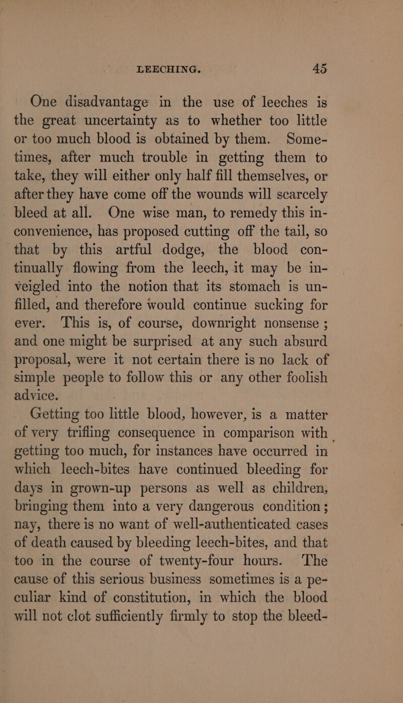 One disadvantage in the use of leeches is the great uncertainty as to whether too little or too much blood is obtained by them. Some- times, after much trouble in getting them to take, they will either only half fill themselves, or after they have come off the wounds will scarcely _ bleed at all. One wise man, to remedy this in- convenience, has proposed cutting off the tail, so that by this artful dodge, the blood con- tinually flowing from the leech, it may be in- veigled into the notion that its stomach is un- filled, and therefore would continue sucking for ever. This is, of course, downright nonsense ; and one might be surprised at any such absurd proposal, were it not certain there is no lack of simple people to follow this or any other foolish advice. Getting too little blood, however, is a matter of very trifling consequence in comparison with - getting too much, for instances have occurred in which leech-bites have continued bleeding for days in grown-up persons as well as children, bringing them into a very dangerous condition ; nay, there is no want of well-authenticated cases of death caused by bleeding leech-bites, and that too in the course of twenty-four hours. The cause of this serious business sometimes is a pe- culiar kind of constitution, in which the blood will not clot sufficiently firmly to stop the bleed-