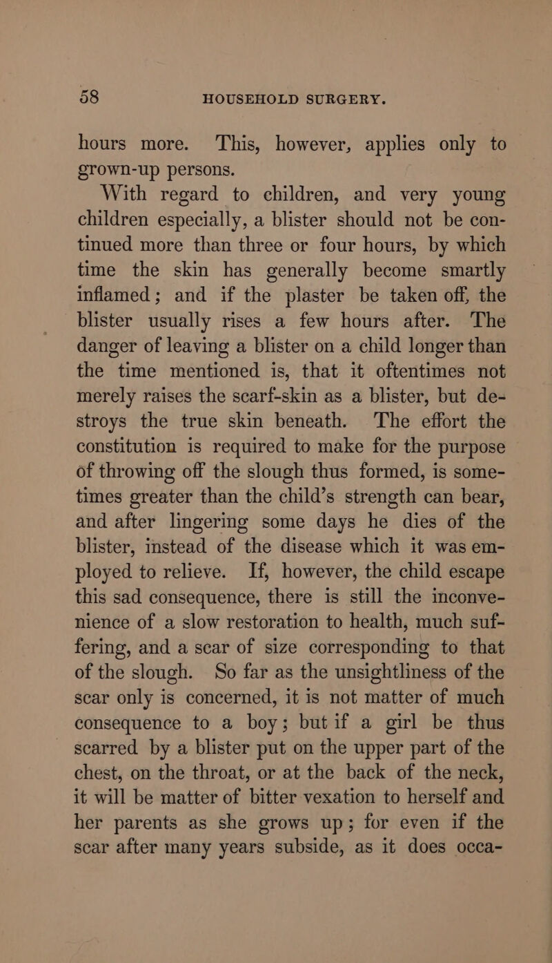 hours more. This, however, applies only to grown-up persons. With regard to children, and very young children especially, a blister should not be con- tinued more than three or four hours, by which time the skin has generally become smartly inflamed; and if the plaster be taken off, the blister usually rises a few hours after. The danger of leaving a blister on a child longer than the time mentioned is, that it oftentimes not merely raises the scarf-skin as a blister, but de- stroys the true skin beneath. The effort the constitution is required to make for the purpose of throwing off the slough thus formed, is some- times greater than the child’s strength can bear, and after lingering some days he dies of the blister, instead of the disease which it was em- ployed to relieve. If, however, the child escape this sad consequence, there is still the inconve- nience of a slow restoration to health, much suf- fering, and a scar of size corresponding to that of the slough. So far as the unsightliness of the scar only is concerned, it is not matter of much consequence to a boy; butif a girl be thus scarred by a blister put on the upper part of the chest, on the throat, or at the back of the neck, it will be matter of bitter vexation to herself and her parents as she grows up; for even if the scar after many years subside, as it does occa-