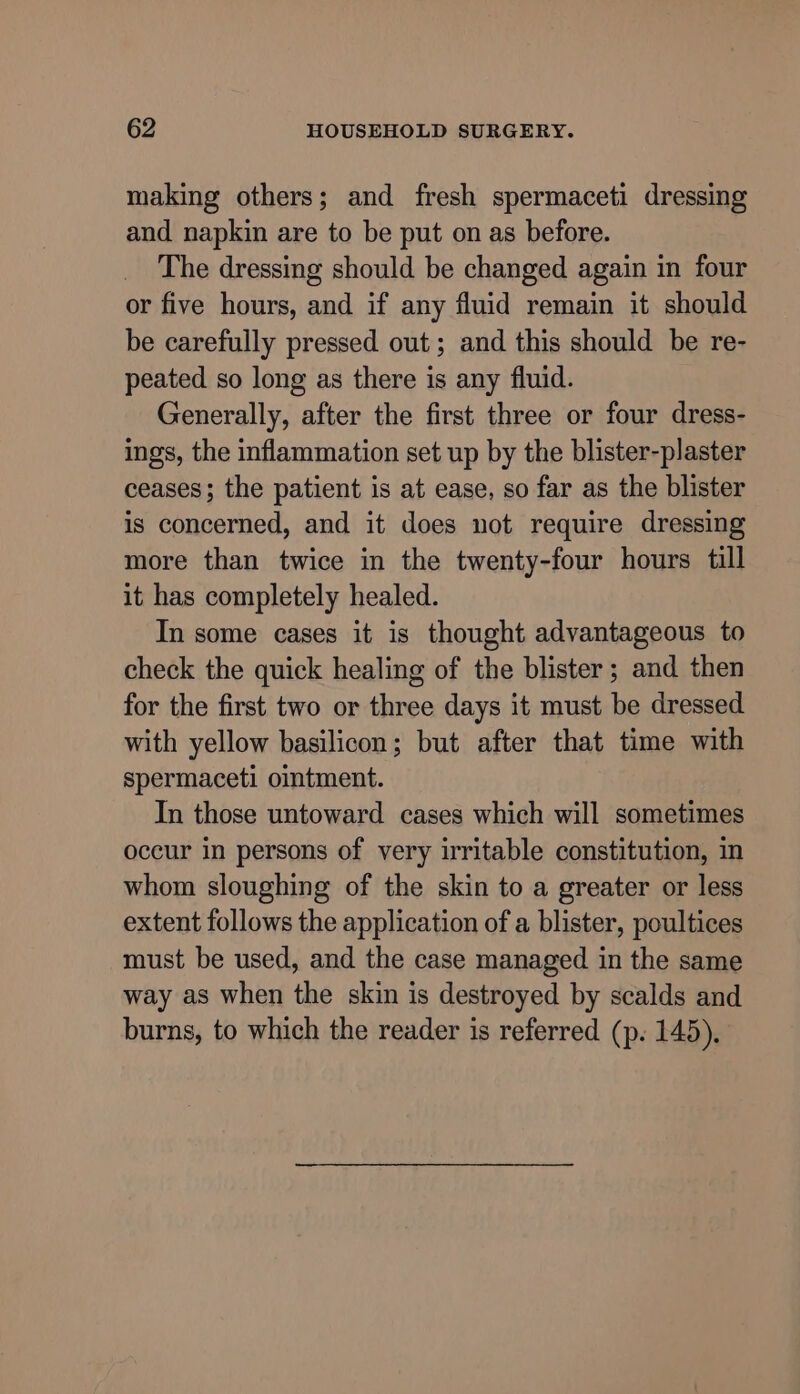 making others; and fresh spermaceti dressing and napkin are to be put on as before. The dressing should be changed again in four or five hours, and if any fluid remain it should be carefully pressed out; and this should be re- peated so long as there is any fluid. Generally, after the first three or four dress- ings, the inflammation set up by the blister-plaster ceases; the patient is at ease, so far as the blister is concerned, and it does not require dressing more than twice in the twenty-four hours till it has completely healed. In some cases it is thought advantageous to check the quick healing of the blister; and then for the first two or three days it must be dressed with yellow basilicon; but after that time with spermaceti omtment. In those untoward cases which will sometimes occur in persons of very irritable constitution, in whom sloughing of the skin to a greater or less extent follows the application of a blister, poultices must be used, and the case managed in the same way as when the skin is destroyed by scalds and burns, to which the reader is referred (p. 145),