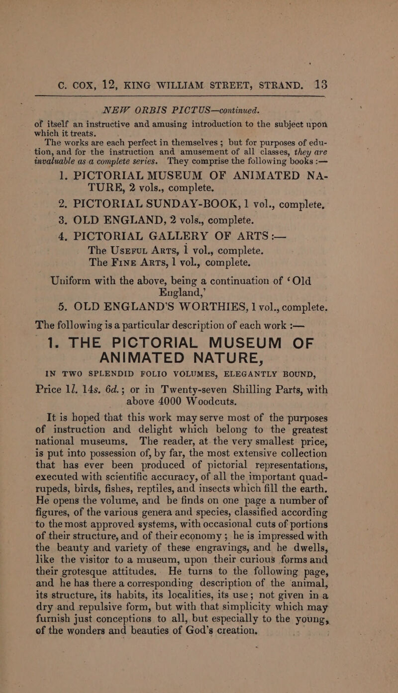 NEW ORBIS PICTUS—continued. of itself an instructive and amusing introduction to the subject npon which it treats. The works are each perfect in themselves ; but for purposes of edu- tion, and for the instruction and amusement of all classes, they are invaluable as a complete series. They comprise the following books :— 1. PICTORIAL MUSEUM OF ANIMATED Na- TURE, 2 vols., complete. 2, PICTORIAL SUNDAY-BOOK, 1 vol., complete, 3. OLD ENGLAND, 2 vols., complete. 4, PICTORIAL GALLERY OF ARTS :— The Userut Arts, 1 vol., complete. The Fine Arts, 1 vol., complete. Uniform with the above, being a continuation of ‘Old England,’ 5. OLD ENGLAND'S WORTHIES, 1 vol., complete. The following is a particular description of each work :— 1. THE PICTORIAL MUSEUM OF ANIMATED NATURE, IN TWO SPLENDID FOLIO VOLUMES, ELEGANTLY BOUND, Price 1J. 14s, 6d.; or in Twenty-seven Shilling Parts, with above 4000 Woodcuts. It is hoped that this work may serve most of the purposes of instruction and delight which belong to the greatest national museums. The reader, at the very smallest price, is put into possession of, by far, the most extensive collection that has ever been produced of pictorial representations, executed with scientific accuracy, of all the important quad- rupeds, birds, fishes, reptiles, and insects which fill the earth. He opens the volume, and he finds on one page a number of figures, of the various genera and species, classified according to the most approved systems, with occasional cuts of portions of their structure, and of their economy ; he is impressed with the beauty and variety of these engravings, and he dwells, like the visitor to a museum, upon their curious forms and their grotesque attitudes. He turns to the following page, and he has there a corresponding description of the animal, its structure, its habits, its localities, its use; not given ina dry and repulsive form, but with that simplicity which may furnish just conceptions to all, but especially to the young, of the wonders and beauties of God's creation.