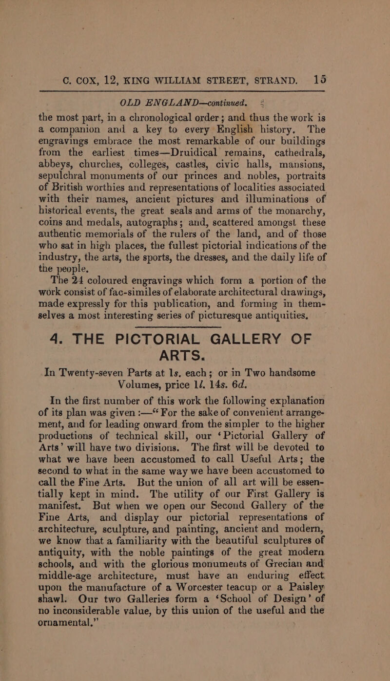 OLD ENGLAND—continued. + the most part, in a chronological order ; and thus the work is a companion and a key to every English history. The engravings embrace the most remarkable of our buildings from the earliest times—Druidical remains, cathedrals, abbeys, churches, colleges, castles, civic halls, mansions, sepulchral monuments of our princes and. nobles, portraits of British worthies and representations of localities associated with their names, ancient pictures and illuminations of historical events, the great seals and arms of the monarchy, coins and medals, autographs; and, scattered amongst these authentic memorials of the rulers of the land, and of those who sat in high places, the fullest pictorial indications of the industry, the arts, the sports, the dresses, and the daily life of the people. The 24 coloured engravings which form a portion of the work consist of fac-similes of elaborate architectural drawings, made expressly for this publication, and forming in them- selves a most interesting series of picturesque antiquities, 4. THE PICTORIAL GALLERY OF ARTS. In Twenty-seven Parts at 1s. each; or in Two handsome Volumes, price 1/. 14s. 6d. In the first number of this work the following explanation of its plan was given :—* For the sake of convenient arrange- ment, and for leading onward from the simpler to the higher productions of technical skill, our ‘Pictorial Gallery of Arts’ will have two divisions. The first will be devoted to what we have been accustomed to call Useful Arts; the second to what in the same way we have been accustomed to call the Fine Arts. But the union of all art will be essen- tially kept in mind. The utility of our First Gallery is manifest. But when we open our Second Gallery of the Fine Arts, and display our pictorial representations of architecture, sculpture, and painting, ancient and modern, we know that a familiarity with the beautiful sculptures of antiquity, with the noble paintings of the great modern schools, and with the glorious monuments of Grecian and middle-age architecture, must have an enduring effect. upon the manufacture of a Worcester teacup or a Paisley shawl. Our two Galleries form a ‘School of Design’ of no inconsiderable value, by this union of the useful and the ornamental.”