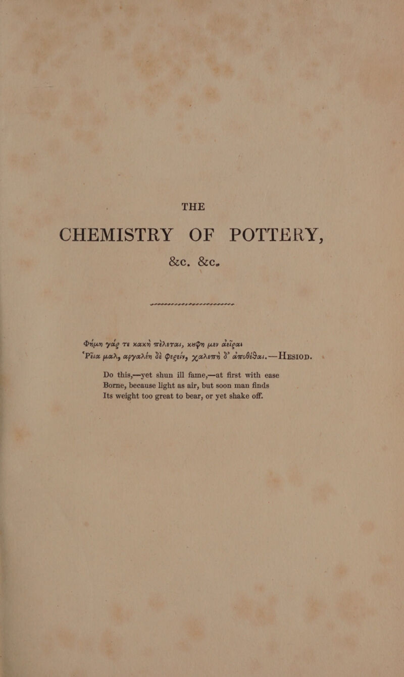 CHEMISTRY OF POTTERY, &amp;e. &amp;c. PPLPPP ILL PDL PDL LOL LOL PLP OOD SE Oyun yae TE KAUN TASTE, HBO [LEV cisicas “PEG [ucrAy aepyaarin Ot Deceivy yadremn 0° xarobeIa:.—HeEsion. Do this,—yet shun ill fame,—at first with ease Borne, because light as air, but soon man finds Its weight too great to bear, or yet shake off.