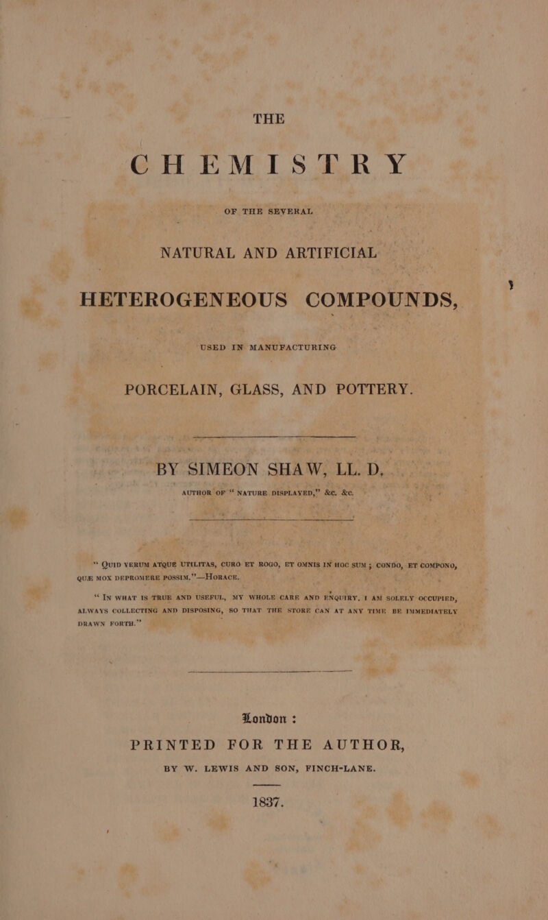 GH EMIS ER Y OF THE SEVERAL NATURAL AND ARTIFICIAL HETEROGENEOUS COMPOUNDS, USED IN MANUFACTURING PORCELAIN, GLASS, AND POTTERY. BY SIMEON SHAW, LL. D, . . AUTHOR OF “ NATURE DISPLAYED,” &amp;c. &amp;c. ‘ 4 ‘* QUID VERUM ATQUE UTILITAS, CURO ET ROGO, ET OMNIS IN HOC SUM ; CONDO, ET COMPONO, QUE MOX DEPROMERE POssIM.”’—HOoRACE. ; ac ie ‘““IN WHAT IS TRUE AND USEFUL, MY WHOLE CARE AND ENQUIRY, T AM SOLELY OCCUPIED, ALWAYS COLLECTING AND DISPOSING, SO THAT THE STORE CAN AT ANY TIME BE IMMEDIATELY DRAWN FORTH.” P Ponvon : PRINTED FOR THE AUTHOR, BY W. LEWIS AND SON, FINCH-LANE. 1837.