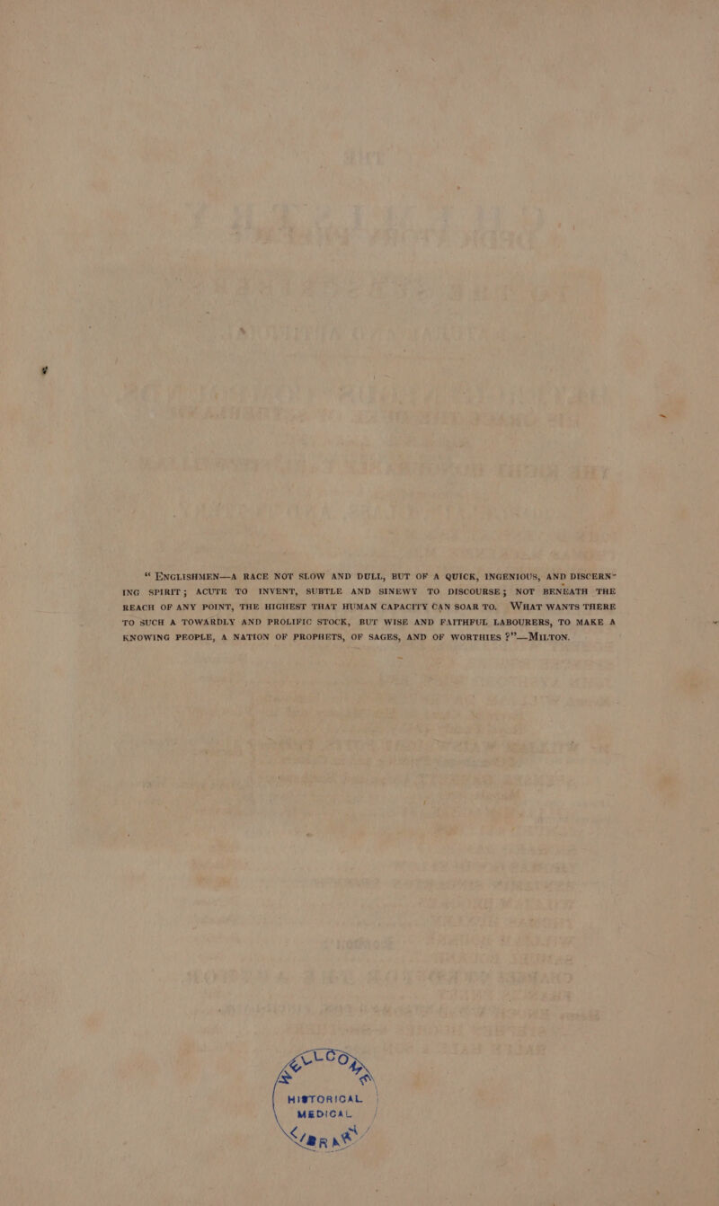 ** ENGLISHMEN—A RACE NOT SLOW AND DULL, BUT OF A QUICK, INGENIOUS, AND DISCERN~ ING SPIRIT; ACUTE TO INVENT, SUBTLE AND SINEWY TO DISCOURSE; NOT BENEATH THE REACH OF ANY POINT, THE HIGHEST THAT HUMAN CAPACITY CAN SOAR TO, WHAT WANTS THERE TO SUCH A TOWARDLY AND PROLIFIC STOCK, BUT WISE AND FAITHFUL LABOURERS, TO MAKE A KNOWING PEOPLE, A NATION OF PROPHETS, OF SAGES, AND OF WORTHIES ?”—-MiLTon, HISTORICAL MEDICAL &lt;a ne”