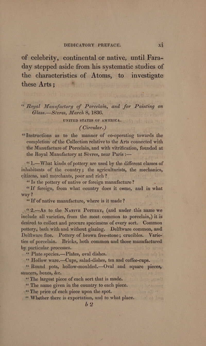 a of celebrity, continental or native, until Fara- day stepped aside from his systematic studies of the characteristics of Atoms, to investigate these Arts ; ‘ «“ Royal Manufactory of Porcelain, and for Painting on — Glass.— Sevres, March 8, 1836. UNITED STATES OF AMERICA. ( Circular.) “Instructions as to the manner of co-operating towards the completion of the Collection relative to the Arts connected with the Manufacture of Porcelain, and with vitrification, founded at the Royal Manufactory at Sévres, near Paris :— &lt;‘].—What kinds of pottery are used by the different classes of inhabitants of the country; the agriculturists, the anechenice, citizens, and merchants, poor and rich? ““Ts the pottery of native or foreign manufacture ? “If foreign, from what country does it come, and in what way ? “If of native manufacture, where is it made? . 2.—As to the Native Porrery, (and under this name we include all varieties, from the most common to porcelain, ) it is desired to collect and procure specimens of every sort. Common pottery, both with and without glazing. Delftware common, and Delftware fine. Pottery of brown free-stone; crucibles. Varie- ties of porcelain. Bricks, both common and those manufactured by particular processes. _ “ Plate species.— Plates, oval dishes. ‘¢ Hollow ware.—Cups, salad-dishes, tea and coffee-cups. ‘* Round pots, hollow-moulded.—Oval and square pieces, saucers, boxes, &amp;c. ‘‘ The largest piece of each sort that is made. ‘¢ The name given in the country to each piece. ‘¢The price of each piece upon the spot. «¢ Whether there is exportation, and to what place. b2