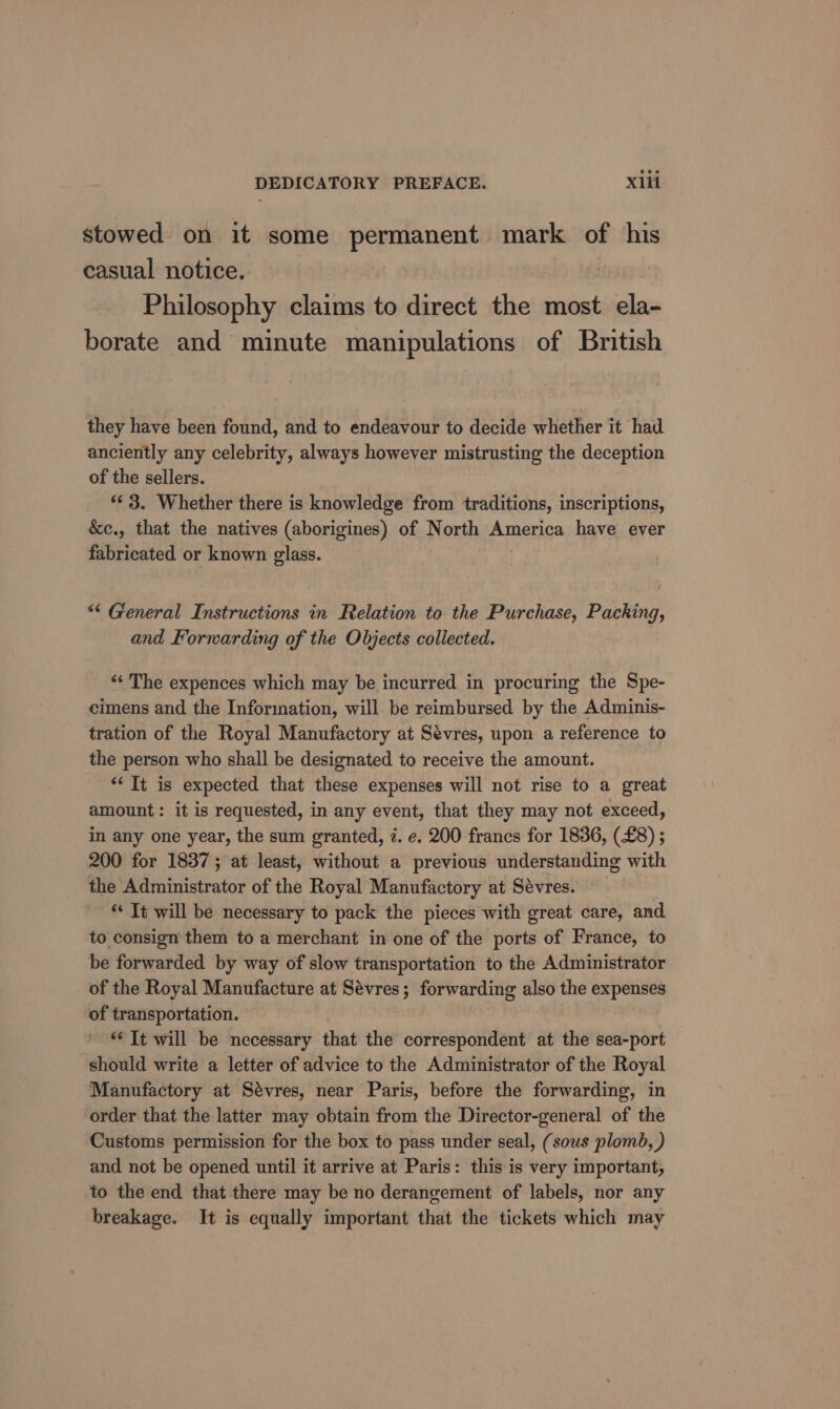 stowed on it some permanent mark of his casual notice. | Philosophy claims to direct the most ela- borate and minute manipulations of British they have been found, and to endeavour to decide whether it had anciently any celebrity, always however mistrusting the deception of the sellers. «¢ 3. Whether there is knowledge from traditions, inscriptions, &amp;c., that the natives (aborigines) of North America have ever fabricated or known glass. “&lt; General Instructions in Relation to the Purchase, Packing, and Forwarding of the Objects collected. | “« The expences which may be incurred in procuring the Spe- cimens and the Information, will be reimbursed by the Adminis- tration of the Royal Manufactory at Sévres, upon a reference to the person who shall be designated to receive the amount. *‘ Tt is expected that these expenses will not rise to a great amount: it is requested, in any event, that they may not exceed, in any one year, the sum granted, 7. e. 200 francs for 1836, (£8) ; 200 for 18375; at least, without a previous understanding with the Administrator of the Royal Manufactory at Sévres. * It will be necessary to pack the pieces with great care, and to consign them to a merchant in one of the ports of France, to be forwarded by way of slow transportation to the Administrator of the Royal Manufacture at Sévres; forwarding also the expenses of transportation. “Tt will be necessary that the correspondent at the sea-port should write a letter of advice to the Administrator of the Royal Manufactory at Sevres, near Paris, before the forwarding, in order that the latter may obtain from the Director-general of the Customs permission for the box to pass under seal, (sous plombd, ) and not be opened until it arrive at Paris: this is very important, to the end that there may be no derangement of labels, nor any breakage. It is equally important that the tickets which may