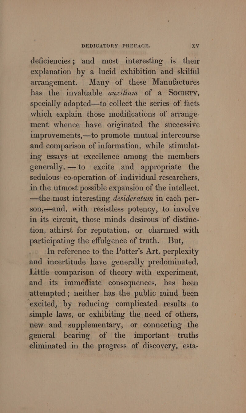deficiencies; and most interesting is their explanation by a lucid exhibition and skilful arrangement. Many of these Manufactures has the invaluable auxilium of a Socrery, specially adapted—to collect the series of facts which explain those modifications of arrange- ment whence have originated the successive improvements,—to promote mutual intercourse and comparison of information, while stimulat- Ing’ essays at excellence among the members generally, — to excite and appropriate the sedulous co-operation of individual researchers, in the utmost possible expansion of the intellect, —the most interesting destderatum in each per- son,—and, with resistless potency, to involve in its circuit, those minds desirous of distinc- tion, athirst for reputation, or charmed with participating the effulgence of truth. But, In reference to the Potter’s Art, perplexity and incertitude have generally predominated. Little comparison of theory with experiment, and its immediate consequences, has been attempted ; neither has the public mind been excited, by reducing complicated results to simple laws, or exhibiting the need of others, new and supplementary, or connecting the general bearing of the important truths eliminated in the progress of discovery, esta-