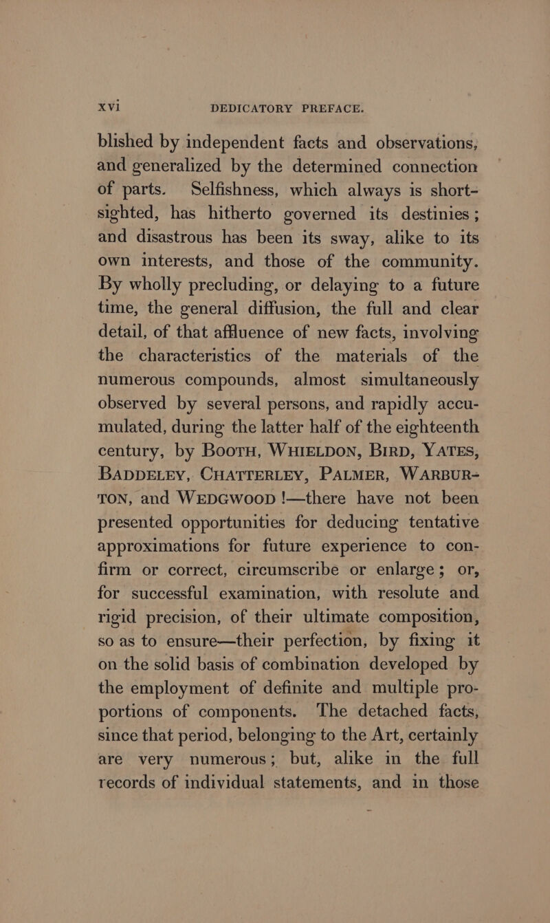 blished by independent facts and observations, and generalized by the determined connection of parts. Selfishness, which always is short- sighted, has hitherto governed its destinies ; and disastrous has been its sway, alike to its own interests, and those of the community. By wholly precluding, or delaying to a future time, the general diffusion, the full and clear detail, of that affluence of new facts, involving the characteristics of the materials of the numerous compounds, almost simultaneously observed by several persons, and rapidly accu- mulated, during the latter half of the eighteenth century, by Boor, WHIELDON, BIRD, Y ATES, BADDELEY, CHATTERLEY, PALMER, WARBUR- TON, and WEDGWwoopD !—there have not been presented opportunities for deducing tentative approximations for future experience to con- firm or correct, circumscribe or enlarge; or, for successful examination, with resolute and rigid precision, of their ultimate composition, so as to ensure—their perfection, by fixing it on the solid basis of combination developed by the employment of definite and multiple pro- portions of components. ‘The detached facts, since that period, belonging to the Art, certainly are very numerous; but, alike in the full records of individual statements, and in those