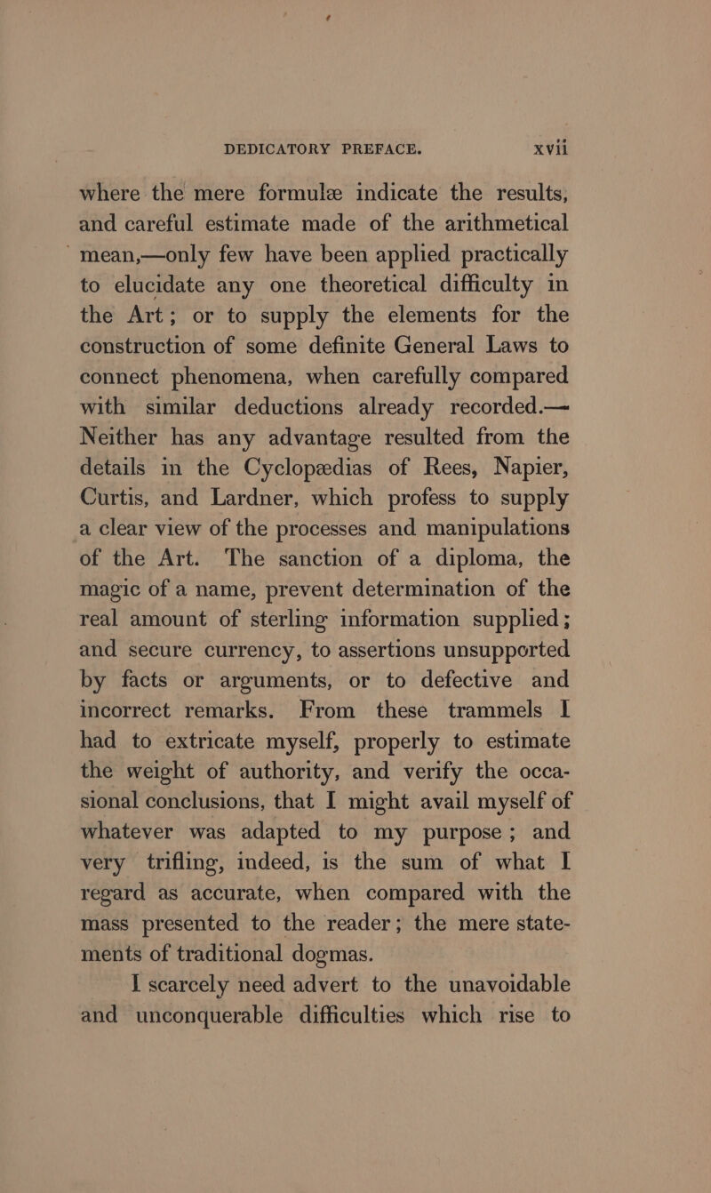 where the mere formule indicate the results, and careful estimate made of the arithmetical ~mean,—only few have been applied practically to elucidate any one theoretical difficulty in the Art; or to supply the elements for the construction of some definite General Laws to connect phenomena, when carefully compared with similar deductions already recorded.— Neither has any advantage resulted from the details in the Cyclopzedias of Rees, Napier, Curtis, and Lardner, which profess to supply a clear view of the processes and manipulations of the Art. The sanction of a diploma, the magic of a name, prevent determination of the real amount of sterling information supplied ; and secure currency, to assertions unsupported by facts or arguments, or to defective and incorrect remarks. From these trammels I had to extricate myself, properly to estimate the weight of authority, and verify the occa- sional conclusions, that I might avail myself of whatever was adapted to my purpose; and very trifling, indeed, is the sum of what I regard as accurate, when compared with the mass presented to the reader; the mere state- ments of traditional dogmas. I scarcely need advert to the unavoidable and unconquerable difficulties which rise to