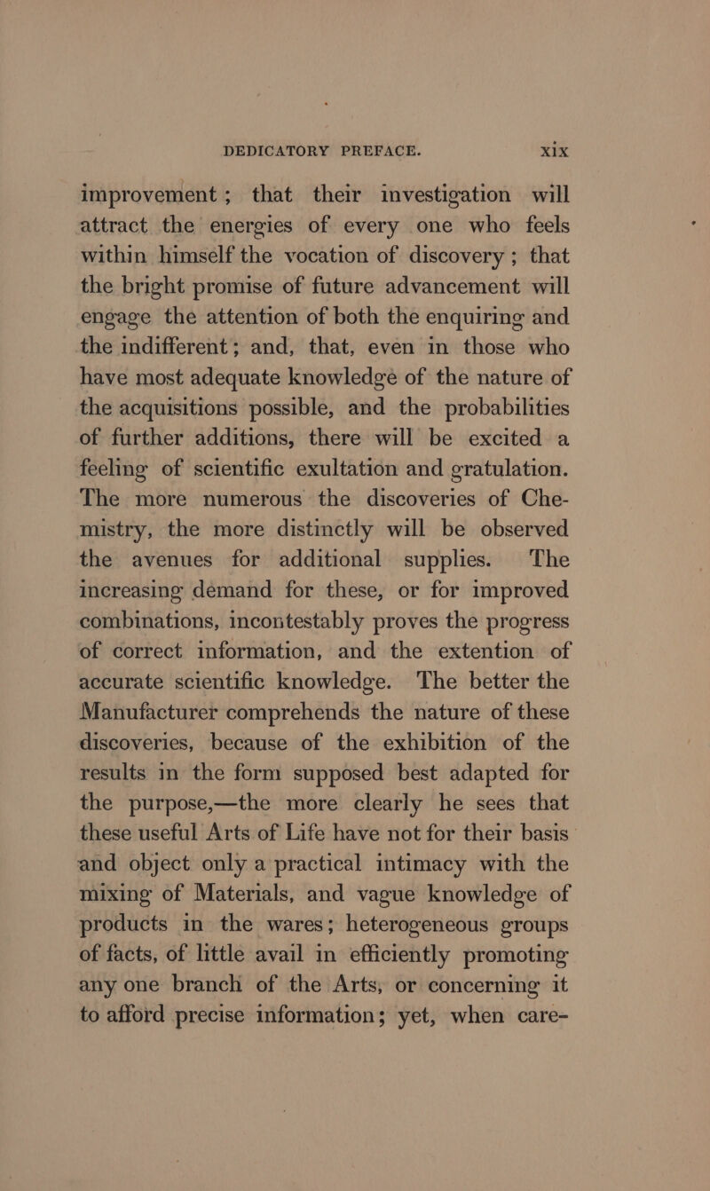 improvement; that their investigation will attract the energies of every one who feels within himself the vocation of discovery ; that the bright promise of future advancement will engage the attention of both the enquiring and the indifferent; and, that, even in those who have most adequate knowledge of the nature of the acquisitions possible, and the probabilities of further additions, there will be excited a feeling of scientific exultation and gratulation. The more numerous the discoveries of Che- mistry, the more distinctly will be observed the avenues for additional supplies. The increasing demand for these, or for improved combinations, incontestably proves the progress of correct information, and the extention of accurate scientific knowledge. The better the Manufacturer comprehends the nature of these discoveries, because of the exhibition of the results in the form supposed best adapted for the purpose,—the more clearly he sees that these useful Arts of Life have not for their basis and object only a practical intimacy with the mixing of Materials, and vague knowledge of products in the wares; heterogeneous groups of facts, of little avail in efficiently promoting any one branch of the Arts, or concerning’ it to afford precise information; yet, when care-