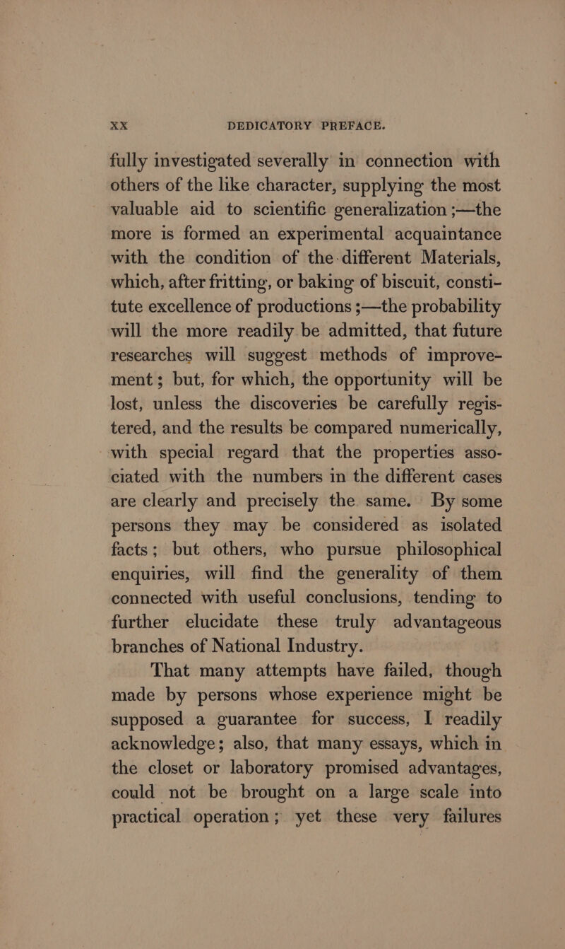 fully investigated severally in connection with others of the like character, supplying the most valuable aid to scientific generalization ;—the more is formed an experimental acquaintance with the condition of the-different Materials, which, after fritting, or baking of biscuit, consti- tute excellence of productions ;—the probability will the more readily be admitted, that future researches will suggest methods of improve- ment; but, for which, the opportunity will be lost, unless the discoveries be carefully regis- tered, and the results be compared numerically, with special regard that the properties asso- ciated with the numbers in the different cases are clearly and precisely the same. By some persons they may be considered as isolated facts; but others, who pursue philosophical enquiries, will find the generality of them connected with useful conclusions, tending to further elucidate these truly advantageous branches of National Industry. That many attempts have failed, though made by persons whose experience might be supposed a guarantee for success, I readily acknowledge; also, that many essays, which in the closet or laboratory promised advantages, could not be brought on a large scale into practical operation; yet these very failures