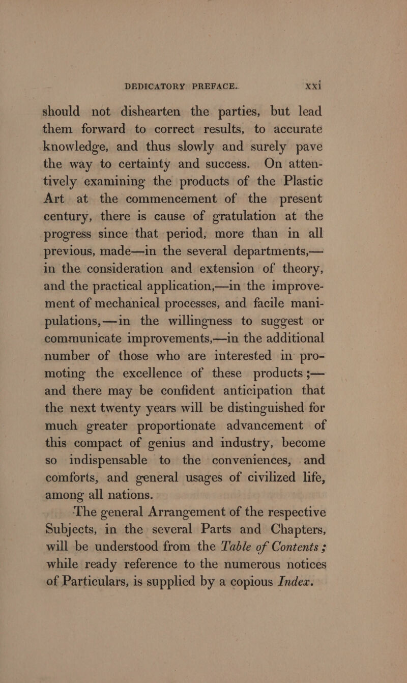 should not dishearten the parties, but lead them forward to correct results, to accurate knowledge, and thus slowly and surely pave the way to certainty and success. On atten- tively examining the products of the Plastic Art at the commencement of the present century, there is cause of gratulation at the progress since that period; more than in all previous, made—in the several departments,— in the consideration and extension of theory, and the practical application,—in the improve- ment of mechanical processes, and facile mani- pulations,—in the willingness to suggest or communicate improvements,—in the additional number of those who are interested in pro- moting the excellence of these products ;— and there may be confident anticipation that the next twenty years will be distinguished for much greater proportionate advancement of this compact of genius and industry, become so indispensable to the conveniences, and comforts, and general usages of civilized life, among all nations. ‘The general Arrangement of the respective Subjects, in the several Parts and Chapters, will be understood from the Table of Contents ; while ready reference to the numerous notices of Particulars, is supplied by a copious Indez.