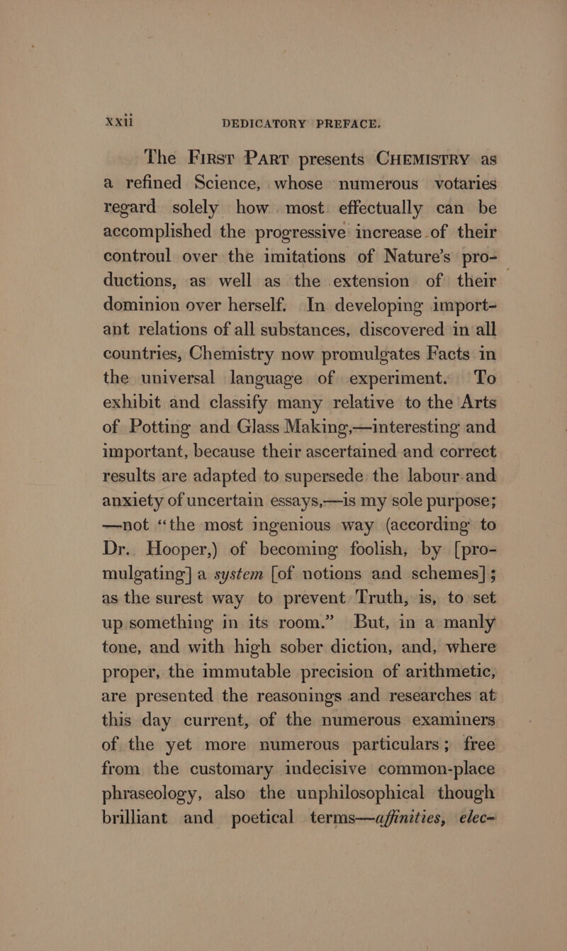 The First Parr presents CHEMISTRY as a refined Science, whose numerous votaries regard solely how. most. effectually can be accomplished the progressive increase of their controul over the imitations of Nature’s pro- ductions, as well as the extension of their — dominion over herself. In developing import- ant relations of all substances, discovered in all countries, Chemistry now promulgates Facts in the universal language of experiment. To exhibit and classify many relative to the Arts of Potting and Glass Making,—interesting and important, because their ascertained and correct results are adapted to supersede the labour-and anxiety of uncertain essays,—is my sole purpose; —not “the most ingenious way (according to Dr.. Hooper,) of becoming foolish, by [pro- mulgating] a system [of notions and schemes] $ as the surest way to prevent Truth, is, to set up something in its room.” But, in a manly tone, and with high sober diction, and, where proper, the immutable precision of arithmetic, are presented the reasonings and researches at this day current, of the numerous examiners of the yet more numerous particulars; free from the customary indecisive common-place phraseology, also the unphilosophical though brilliant and poetical terms—affnities, elec