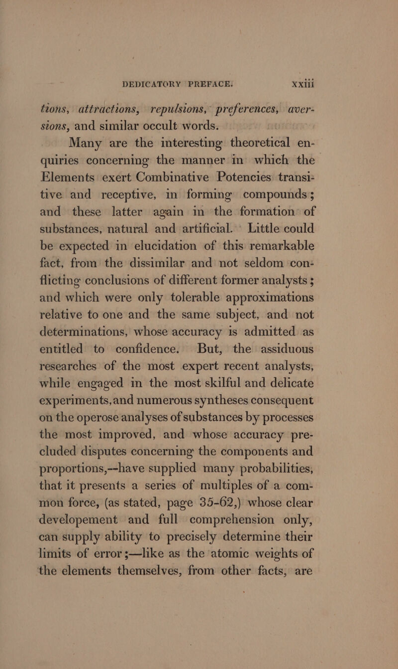tions, attractions, repulsions, preferences, aver- stons, and similar occult words. Many are the interesting theoretical en- quiries concerning the manner in which the Elements exert Combinative Potencies transi- tive and receptive, in forming compounds; and these latter again in the formation’ of substances, natural and artificial. Little could be expected in elucidation of this remarkable fact, from the dissimilar and not seldom con: flicting conclusions of different former analysts ; and which were only tolerable approximations relative to one and the same subject, and not determinations, whose accuracy is admitted as entitled to confidence. But, the assiduous researches of the most expert recent analysts, while engaged in the most skilful and delicate experiments,and numerous syntheses consequent on the operose analyses of substances by processes the most improved, and whose accuracy pre- cluded disputes concerning the components and proportions,--have supplied many probabilities, that it presents a series of multiples of a com- mon force, (as stated, page 35-62,) whose clear developement and full comprehension only, can supply ability to precisely determine their limits of error ;—like as the atomic weights of the elements themselves, from other facts, are