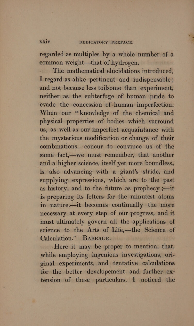 regarded as multiples by a whole number of a common weight—that of hydrogen. The mathematical elucidations introduced, I regard as alike pertinent and indispensable ; and not because less toilsome than experiment, neither as the subterfuge of human pride to evade the concession of: human imperfection. When our “knowledge of the chemical and physical properties of bodies which surround us, as well as our imperfect acquaintance with the mysterious modification or change of their combinations, concur to convince us of the same fact,—we must remember, that another and a higher science, itself yet more boundless, is also advancing with a giant’s stride, and as history, and to the future as prophecy ;—it is preparing its fetters for the minutest atoms in nature,—it becomes continually the more necessary at every step of our progress, and it must ultimately govern all the applications of Calculation.” BABBAGE. Here it may be proper to mention, that, while employing ingenious investigations, ori- ginal experiments, and tentative calculations for the better developement and further ex- tension of these particulars, I noticed the oe ee