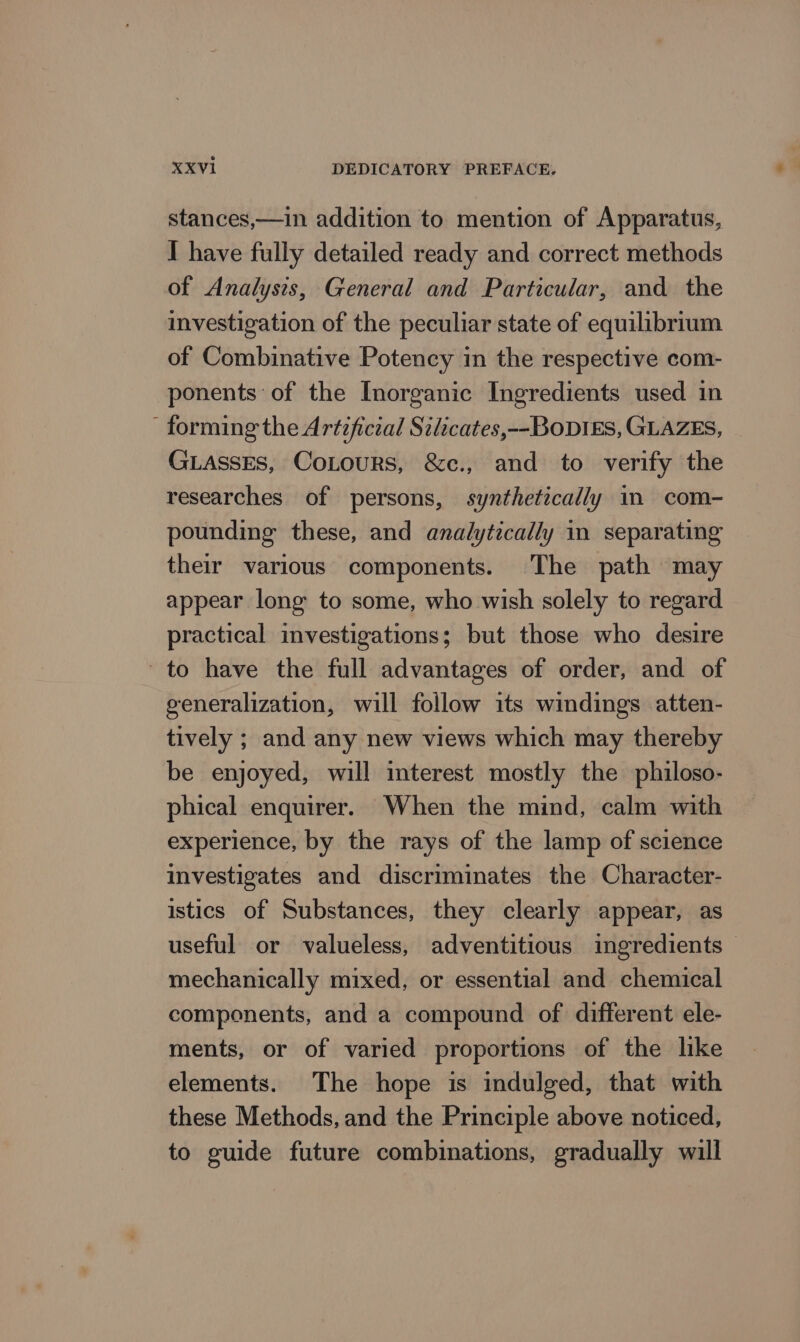 stances,—in addition to mention of Apparatus, I have fully detailed ready and correct methods of Analysis, General and Particular, and the investigation of the peculiar state of equilibrium of Combinative Potency in the respective com- ponents of the Inorganic Ingredients used in forming the Artificial Silicates,--BODIES, GLAZES, GLAssEs, CoLours, &amp;c., and to verify the researches of persons, synthetically in com- pounding these, and analytically in separating their various components. The path may appear long to some, who wish solely to regard practical investigations; but those who desire to have the full advantages of order, and of generalization, will follow its windings atten- tively ; and any new views which may thereby be enjoyed, will interest mostly the philoso- phical enquirer. When the mind, calm with experience, by the rays of the lamp of science investigates and discriminates the Character- istics of Substances, they clearly appear, as useful or valueless, adventitious ingredients - mechanically mixed, or essential and chemical components, and a compound of different ele- ments, or of varied proportions of the like elements. The hope is indulged, that with these Methods, and the Principle above noticed, to guide future combinations, gradually will