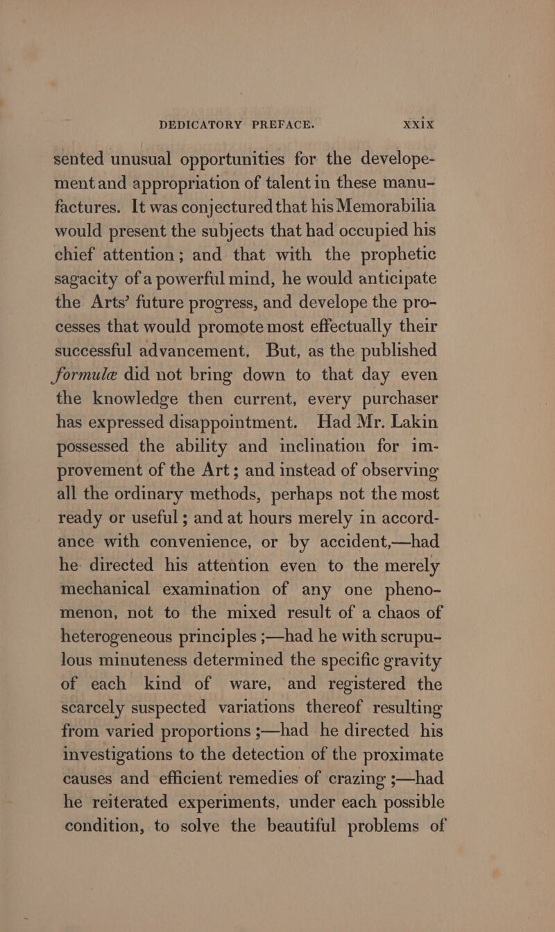 sented unusual opportunities for the develope- ment and appropriation of talent in these manu- factures. It was conjectured that his Memorabilia would present the subjects that had occupied his chief attention; and that with the prophetic sagacity of a powerful mind, he would anticipate the Arts’ future progress, and develope the pro- cesses that would promote most effectually their successful advancement. But, as the published formule did not bring down to that day even the knowledge then current, every purchaser has expressed disappointment. Had Mr. Lakin possessed the ability and inclination for im- provement of the Art; and instead of observing all the ordinary methods, perhaps not the most ready or useful ; and at hours merely in accord- ance with convenience, or by accident,—had he: directed his attention even to the merely mechanical examination of any one pheno- menon, not to the mixed result of a chaos of heterogeneous principles ;—had he with scrupu- lous minuteness determined the specific gravity of each kind of ware, and registered the scarcely suspected variations thereof resulting from varied proportions ;—had he directed his investigations to the detection of the proximate causes and efficient remedies of crazing ;—had he reiterated experiments, under each possible condition, to solve the beautiful problems of