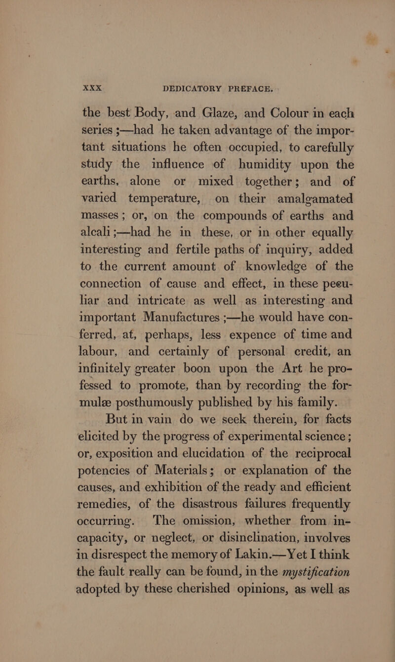 the best Body, and Glaze, and Colour in each series ;—had he taken advantage of the impor- tant situations he often occupied, to carefully study the influence of humidity upon the earths, alone or mixed together; and of varied temperature, on their amalgamated masses ; or, on the compounds of earths and alcali;—had he in these, or in other equally interesting and fertile paths of inquiry, added to the current amount of knowledge of the connection of cause and effect, in these peeu- har and intricate as well as interesting and important Manufactures ;—he would have con- ferred, at, perhaps, less expence of time and labour, and certainly of personal credit, an infinitely greater boon upon the Art he pro- fessed_ to promote, than by recording the for- mulze posthumously published by his family. But in vain do we seek therein, for facts elicited by the progress of experimental science ; or, exposition and elucidation of the reciprocal potencies of Materials; or explanation of the causes, and exhibition of the ready and efficient remedies, of the disastrous failures frequently occurring. The omission, whether from in- capacity, or neglect, or disinclination, involves in disrespect the memory of Lakin.— Yet I think the fault really can be found, in the mystification adopted by these cherished opinions, as well as