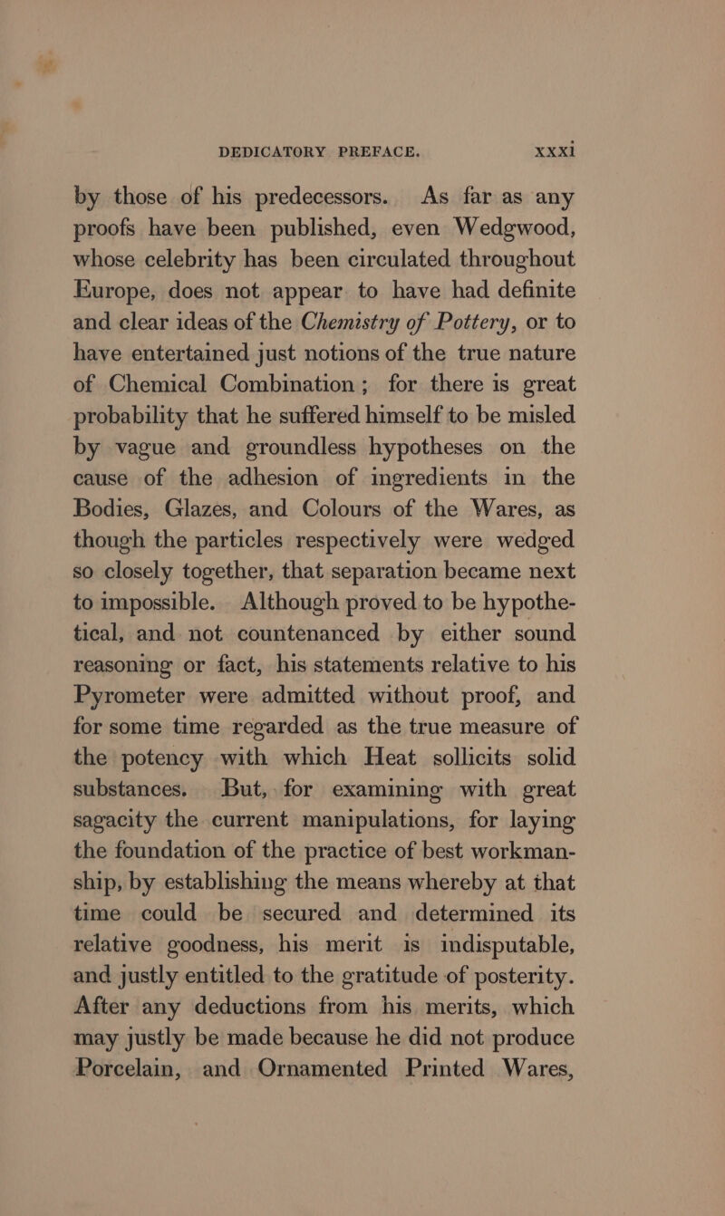 by those of his predecessors. As far as any proofs have been published, even Wedgwood, whose celebrity has been circulated throughout Europe, does not appear to have had definite and clear ideas of the Chemistry of Pottery, or to have entertained just notions of the true nature of Chemical Combination ; for there is great probability that he suffered himself to be misled by vague and groundless hypotheses on the cause of the adhesion of ingredients in the Bodies, Glazes, and Colours of the Wares, as though the particles respectively were wedged so closely together, that separation became next to impossible. Although proved to be hypothe- tical, and not countenanced by either sound reasoning or fact, his statements relative to his Pyrometer were admitted without proof, and for some time regarded as the true measure of the potency with which Heat sollicits solid substances. But, for examining with great sagacity the current manipulations, for laying the foundation of the practice of best workman- ship, by establishing the means whereby at that time could be secured and determined its relative goodness, his merit is indisputable, and justly entitled to the gratitude of posterity. After any deductions from his merits, which may justly be made because he did not produce Porcelain, and Ornamented Printed Wares,