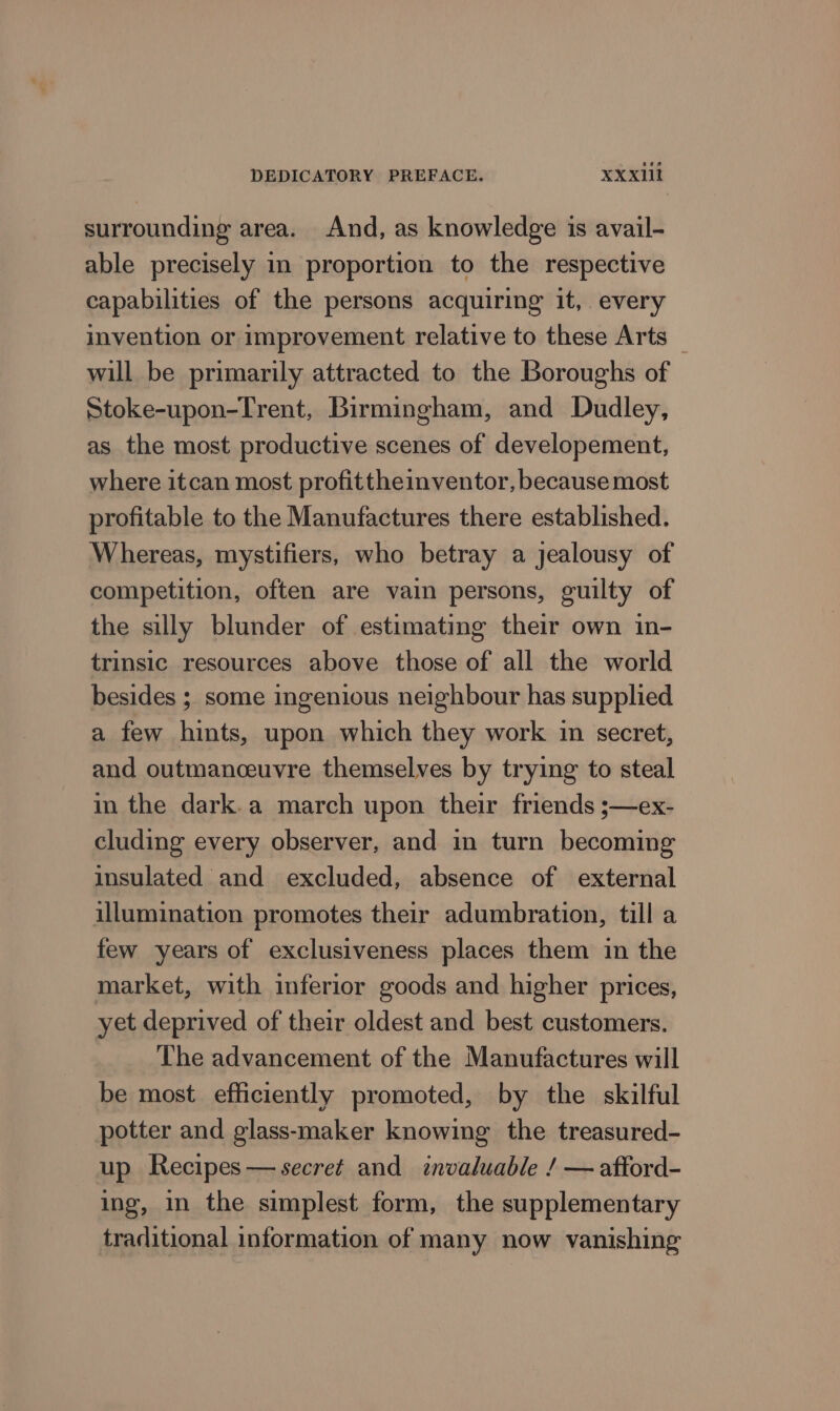 surrounding area. And, as knowledge is avail- able precisely in proportion to the respective capabilities of the persons acquiring it, every invention or improvement relative to these Arts — will be primarily attracted to the Boroughs of Stoke-upon-Trent, Birmingham, and Dudley, as the most productive scenes of developement, where itcan most profittheinventor, because most profitable to the Manufactures there established. Whereas, mystifiers, who betray a jealousy of competition, often are vain persons, guilty of the silly blunder of estimating their own in- trinsic resources above those of all the world besides ; some ingenious neighbour has supplied a few hints, upon which they work in secret, and outmanceuvre themselves by trying to steal in the dark.a march upon their friends ;—ex- cluding every observer, and in turn becoming insulated and excluded, absence of external illumination promotes their adumbration, till a few years of exclusiveness places them in the market, with inferior goods and higher prices, yet deprived of their oldest and best customers. The advancement of the Manufactures will be most efficiently promoted, by the skilful potter and glass-maker knowing the treasured- up Recipes— secret and invaluable / — aftord- ing, in the simplest form, the supplementary traditional information of many now vanishing