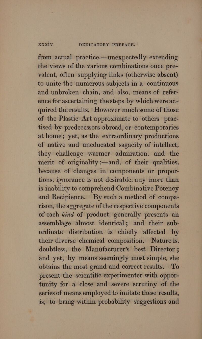 from actual practice,—unexpectedly extending the views of the various combinations once pre- valent, often supplying links (otherwise absent) to unite the numerous subjects in a continuous and unbroken chain, and also, means of refer- ence for ascertaining the steps by which were ac- quired the results. However much some of those of the Plastic Art approximate to others prac- tised by predecessors abroad, or contemporaries at home; yet, as the extraordinary productions of native and uneducated sagacity of intellect, they challenge warmer admiration, and the merit of originality ;—and, of their qualities, because of changes in components or propor- tions, ignorance is not desirable, any more than is inability to comprehend Combinative Potency and Recipience. By such a method of compa- rison, the aggregate of the respective components of each kind of product, generally presents an assemblage almost identical; and their sub- ordinate distribution is chiefly affected by their diverse chemical composition. Nature is, doubtless, the Manufacturer’s best Director ; and yet, by means seemingly most simple, she obtains the most grand and correct results. To present the scientific experimenter with oppor- tunity for a close and severe scrutiny of the series of means employed to imitate these results, is, to bring within probability suggestions and